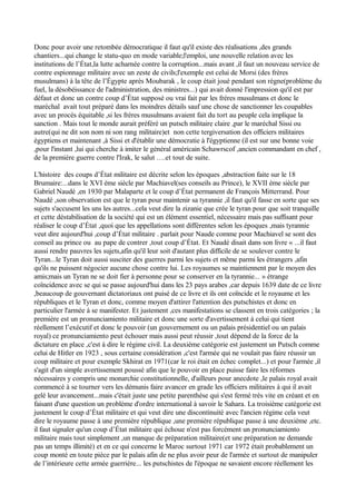 Donc pour avoir une retombée démocratique il faut qu'il existe des réalisations ,des grands
chantiers...qui change le statu-quo en mode variable;l'emploi, une nouvelle relation avec les
institutions de l’État,la lutte acharnée contre la corruption...mais avant ,il faut un nouveau service de
contre espionnage militaire avec un zeste de civils;l'exemple est celui de Morsi (des frères
musulmans) à la tête de l’Égypte après Moubarak , le coup était joué pendant son règne(problème du
fuel, la désobéissance de l'administration, des ministres...) qui avait donné l'impression qu'il est par
défaut et donc un contre coup d’État supposé ou vrai fait par les frères musulmans et donc le
maréchal avait tout préparé dans les moindres détails sauf une chose de sanctionner les coupables
avec un procès équitable ,si les frères musulmans avaient fait du tort au peuple cela implique la
sanction . Mais tout le monde aurait préféré un putsch militaire claire ,par le maréchal Sissi ou
autre(qui ne dit son nom ni son rang militaire)et non cette tergiversation des officiers militaires
égyptiens et maintenant ,à Sissi et d'établir une démocratie à l'égyptienne (il est sur une bonne voie
,pour l'instant ,lui qui cherche à imiter le général américain Schawrscof ,ancien commandant en chef ,
de la première guerre contre l'Irak, le salut ….et tout de suite.
L'histoire des coups d’État militaire est décrite selon les époques ,abstraction faite sur le 18
Brumaire:...dans le XVI ème siècle par Machiavel(ses conseils au Prince), le XVII ème siècle par
Gabriel Naudé ,en 1930 par Malaparte et le coup d’État permanent de François Mitterrand. Pour
Naudé ,son observation est que le tyran pour maintenir sa tyrannie ,il faut qu'il fasse en sorte que ses
sujets s'accusent les uns les autres...cela veut dire la zizanie que crée le tyran pour que soit tranquille
et cette déstabilisation de la société qui est un élément essentiel, nécessaire mais pas suffisant pour
réaliser le coup d’État ,quoi que les appellations sont différentes selon les époques ,mais tyrannie
veut dire aujourd'hui ,coup d’État militaire . parlait pour Naude comme pour Machiavel se sont des
conseil au prince ou au pape de contrer ,tout coup d’État. Et Naudé disait dans son livre « ...il faut
aussi rendre pauvres les sujets,afin qu'il leur soit d'autant plus difficile de se soulever contre le
Tyran...le Tyran doit aussi susciter des guerres parmi les sujets et même parmi les étrangers ,afin
qu'ils ne puissent négocier aucune chose contre lui. Les royaumes se maintiennent par le moyen des
amis;mais un Tyran ne se doit fier à personne pour se conserver en la tyrannie... » étrange
coïncidence avec se qui se passe aujourd'hui dans les 23 pays arabes ,car depuis 1639 date de ce livre
,beaucoup de gouvernant dictatoriaux ont puisé de ce livre et ils ont coïncide et le royaume et les
républiques et le Tyran et donc, comme moyen d'attirer l'attention des putschistes et donc en
particulier l'armée à se manifester. Et justement ,ces manifestations se classent en trois catégories ; la
première est un pronunciamiento militaire et donc une sorte d'avertissement à celui qui tient
réellement l’exécutif et donc le pouvoir (un gouvernement ou un palais présidentiel ou un palais
royal) ce pronunciamiento peut échouer mais aussi peut réussir ,tout dépend de la force de la
dictature en place ,c'est à dire le régime civil. La deuxième catégorie est justement un Putsch comme
celui de Hitler en 1923 , sous certaine considération ,c'est l'armée qui ne voulait pas faire réussir un
coup militaire et pour exemple Skhirat en 1971(car le roi était en échec complet...) et pour l'armée ,il
s'agit d'un simple avertissement poussé afin que le pouvoir en place puisse faire les réformes
nécessaires y compris une monarchie constitutionnelle, d'ailleurs pour anecdote ,le palais royal avait
commencé à se tourner vers les démunis faire avancer en grade les officiers militaires à qui il avait
gelé leur avancement...mais c'était juste une petite parenthèse qui s'est fermé très vite en créant et en
faisant d'une question un problème d'ordre international à savoir le Sahara. La troisième catégorie est
justement le coup d’État militaire et qui veut dire une discontinuité avec l'ancien régime cela veut
dire le royaume passe à une première république ,une première république passe à une deuxième ,etc.
il faut signaler qu'un coup d’État militaire qui échoue n'est pas forcément un pronunciamiento
militaire mais tout simplement ,un manque de préparation militaire(et une préparation ne demande
pas un temps illimité) et en ce qui concerne le Maroc surtout 1971 car 1972 était probablement un
coup monté en toute pièce par le palais afin de ne plus avoir peur de l'armée et surtout de manipuler
de l’intérieure cette armée guerrière... les putschistes de l'époque ne savaient encore réellement les
 