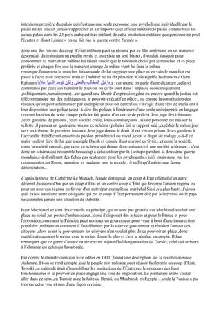 intentions première du palais qui n'est pas une seule personne ,une psychologie individuelle;car le
palais ne les laissait jamais s'approcher et à n'importe quel officier militaire;le palais comme tous les
autres palais dans les 23 pays arabe est très méfiant de cette institution militaire que personne ne peut
l'écarter et disait Lénine « on ne fait pas la guerre contre l'armée ».
donc une des raisons du coup d’État militaire peut se résume par ce film américain ou un manchot
descendait du train dans un patelin perdu et ou existe un seul bistro , il voulait s'asseoir pour
consommer sa bière et un habitué lui faisait savoir que le tabouret choisi par le manchot et sa place
préférée et chaque fois que le manchot change ,le même vient lui faire la même
remarque,finalement,le manchot lui demande de lui suggérer une place et en vain le manchot est
passé à l'acte avec une seule main et l'habitué ne lui dit plus rien. Cela signifie la chanson d'Oum
Kaltoum ‫غلبا‬ ‫الدنيا‬ ‫تؤخذ‬ ‫ولكن‬ ‫بالتمني‬ ‫المطالب‬ ‫نيل‬ ‫وما‬ . car quand on parle d'une dictature ,celle-ci
commence par ceux qui tiennent le pouvoir ou qu'ils sont dans l’impasse économiquement
,politiquement,humainement...car quand une liberté d'expression gène ou encore quand la justice est
télécommandée par des politiques ou le pouvoir exécutif en place , ou encore la constitution des
réseaux qu'on peut schématiser par exemple un pouvoir central ou s'il s'agit d'une tête de mafia ont à
leur disposition leur police (c'est -à-dire des polices à l'intérieure d'une seule unité(appelé en langage
courant les têtes de série chaque policier fait partie d'un cercle de police) ,leur juge des tribunaux
,leurs gardiens de prisons , leurs société civile, leurs commerçants...si une personne est mis sur la
sellette ,il passera en quatrième vitesse ce schéma (policier fait le rapport salé ,expédier le même jour
vers un tribunal de première instance ,leur juge donne le droit ,il est vite en prison ,leurs gardiens à
l’accueillir ,bénéficiant ensuite du pardon présidentiel ou royal ,selon le degré de rodage ,c-à-d ce
qu'ils veulent faire de lui ,par exemple Daesh et ensuite il est envoyé en Syrie...et donc la société,
toute la société connaît, par cœur ce schéma qui donne donc naissance à une société sclérosée,...c'est
donc un schéma qui ressemble beaucoup à celui utiliser par la Gestapo pendant la deuxième guerre
mondiale,c-à-d utilisant des fiches pas seulement pour les psychopathes juifs ,mais aussi pur les
communistes,les Roms, monsieur et madame tout le monde ; il suffit qu'il existe une fausse
dénonciation...
d’après la thèse de Cathérine Le Manach, Naudé distinguait un coup d’État offensif d'un autre
défensif ,lu aujourd'hui par un coup d’État et un contre coup d’État qui favorise l'ancien régime ou
pour un nouveau régime en faveur d'un autre(par exemple de maréchal Sissi ,vu plus haut). J'ajoute
qu'il existe aussi une autre catégorie qui est le coup d’État permanent cité par Mitterrand où le pays
ne connaîtra jamais une situation de stabilité.
Pour Machiavel se sont des conseils au principe ,qui ne sont pas gratuits car Machiavel voulait une
place au soleil ,un poste d'ambassadeur...donc il disposait des astuces et pour le Prince et pour
l'opposition;comment le Principe peut nommer un gouverneur pour venir à bout d'une insurrection
populaire ,militaire et comment il faut éliminer par la suite ce gouverneur et récolter l'amour des
citoyens ,alors avant le gouverneurs les citoyens n'en voulait plus de ce pouvoir en place ,donc
mathématiquement le moins avec le moins donne le plus et c'est le résultat escompté. Il faut
remarquer que ce genre d'astuce existe encore aujourd'hui l'organisation de Daesh ; celui qui arrivera
à l’éliminer est celui qui l'avait crée.
Par contre Malaparte dans son livre éditer en 1931 ,faisait une description sur la révolution russe
,italienne. Et on se rend compte ,que le peuple non militaire peut réussir facilement un coup d’État,
Trotski ,sa méthode était d'immobiliser les institutions de l’État avec le concours des haut
fonctionnaires et le pouvoir en place engage une voie de négociation. Le printemps arabe voulait
aller dans ce sens ,en Tunisie avec la fuite de Benali, ou Moubarak en Égypte ...seule la Tunisie a pu
trouver cette voie et non d'une façon certaine.
 