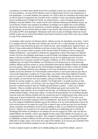 La prudence est comme disait Naudé devrait être considérée comme une vertu morale et politique .
Car sans prudence , un coup d’État militaire avorté est effectivement avorté et par inexpérience et
non préparation . La société militaire s'est imposée vers 1820 et donc la constitution des armées dont
la toile de fond est la séparation des 2sociétés civile et militaire. Certes cette dernière dépend d'un
pouvoir politique pour le budget de l'armée ,ses infrastructures,...mais à la longue ,beaucoup de
politiques sont anti-militaire et ne veulent rien de cette institution même pas de défendre le pays ,en
cas de besoin. D’après cette catégorie de politique ,la politique est le maître mot et tout politique
devrait être chevronné avant de commencer sa carrière politique ,car effectivement,ils considèrent
que la politique est une fonction donc,un salaire et une retraite. Qui n'est pas de l'avis des militaires
est de plus de 90% de la population. Remarquer qu'il existe un pays en Amérique latine qui n'a pas
d'armée et donc pas de coup d’État militaire mais d'autres formes de coup d’État existe ,par exemple
le coup d’État constitutionnel.
La prudence mène toujours à la fameuse phrase ,utilisée souvent :les putschistes ou le chaos . Certes
il y a quelque chose de vraie dans cette sentence qui veut dire s'il n' y a plus d'armée ,la société est en
guerre civile et que la division du pays est à l'ordre du jour ; pour exemple Syrie, Égypte,Yémen,...au
fait les 23 pays arabes;même la Palestine est divisée en deux Gaza et Cisjordanie. Mais ,il ne faut pas
exagérer ,car si un pays rentre en guerre civile c'est que l'unité de l'armée est mise en cause;d'où
l'armée de libération,...mais l'armée est d'abord une organisation et dont l’État-major est l’élément
central ,s'il existe une instabilité quelconque au sein de l'armée cela implique automatiquement une
guerre civile qui se profile à l'horizon et en général ceci est du à la relation qui existe et évolue
négativement avec le pouvoir exécutif civil en place. D'ailleurs ,en 2010 ,J-M Lepen ,en France se
mobilisait pour un coup d’État militaire sur l’Élysée(si on croit la presse) et il y avait beaucoup
d'officier militaire pré/post retraite et, encore aujourd'hui beaucoup de militaires français se plaignent
de la non gérance ,dans les règles de l'art, d'une politique étrangère de la France et dans une moindre
mesure de la politique intérieure où le chômage a crevé tous les plafonds et sont au courant du
nombre exacte des chômeurs car l’État français comme d'autres et encore plus dans les pays dits en
voies de développement y compris les 23 pays arabes, qui cachent d'une façon implicite le nombre
exacte en jouant sur le calcul de démembrement ,des statistiques ...par exemple ,les seniors ne sont
plus comptés, les non inscrits sont non-comptés ,celui qui travaille une fois et pour une courte
période ne sont pas comptés et...dans le chapitre 3 de Naudé titrait « en quelle occasion on doit
pratiquer les coups d’État » et il écrivait « que ces coups d’État sont comme un glaive, duquel on
peut user et abuser,comme la lance de Telephe qui peut blesser et guérir... » donc c'est à double
tranchant . Mais je considère qu'un bon coup d’État militaire peut guérir une société d'un
esclavagisme, d'une injustice, de la corruption qui fait rage , de l'isolement des citoyens car l'ancien
système utilisait l'adage « diviser pour régner » et donc pas de participation à la vie politique du pays
et pas de nouer des relations d'amitié entre les citoyens car pour le système pourri toute union est un
risque pour le pouvoir dictatorial...mais qu'appelle-t-on un bon coup d’État ? C'est celui ,ou la
participation de la troisième catégorie existe et omniprésente dans toutes les étapes du coup d’État
car cette catégorie d'intellectuel militaire qui ont des relations avec les civils intellectuels à travers les
écrits savent préserver les acquis du coup d’État et mener le pays au bon port qui n'est rien d'autres
qu'une conscience des politiques envers la chose publique et dans ce cas seulement la transition du
pouvoir militaire vers un pouvoir civil ,mais cette transition est conditionnée par le contrôle de
l'armée(qui doit former ses hommes et ses femmes) de tous les rouages de l’État ,cela veut dire lui-
même(l'officier )est contrôlé .voilà ce que j'appelle un bon coup d’État militaire en résumé ;il y a un
avant(préparation) ,un pendant et un après . Par exemple le maréchal Sissi ou le général Chan O Cha
en Thaïlande ou d'autres officiers à la tête des États doivent fixer un calendrier de leur gouvernance
limité dans le temps ,sinon ,c'est la série des coups d’État militaire ,je ne sais pas qui est derrière Sissi
pour le juger de la troisième catégorie ou non ,de même pour les autres.
Il existe et depuis toujours un débat sur la validité juridique du coup d’État militaire ; peut on
 