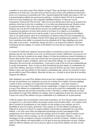 considérer ou non qu'un coup d’État militaire est légal ? Donc qui dit légal veut dire devant quelle
juridiction et s'il existe une ,c'est qu'il existe un droit sur quoi se base cette juridiction;un droit donc
écrit et en l’occurrence la constitution de l’État . Quand le général De Gaulle intervenait en 1961 sur
le pronunciamiento militaire de quarterons de généraux , il utilisait l'article XVI de la constitution
dont il est le père fondateur de cette cinquième république française. Et donc par voie de
conséquence, il préservait l’État de droit . Mais ceci ne nous permet pas de dire que le quarteron des
généraux n'avait pas le droit de se manifester et si on utilise une démonstration par l'absurde et dire
ce quarteron passait à l'acte ,d'un coup d’État militaire en Algérie qui était une simple colonie
française cela veut dire De Gaulle devrait envoyait une armada pour déloger ces généraux ,
ce quarteron de généraux ont leurs frères d'arme et en France et en Algérie et si la discipline
fonctionnait De Gaulle aurait tout le mal du monde à venir au bout de cette insurrection militaire
,dans ce cas quelle serait la valeur de la constitution et le fameux article XVI qui correspondait au
prérogatives du chef d’État (d'ailleurs l'article XVII stipule que le président peut amnistier...) ? Donc
cette constitution était taillée à sa mesure(à tous les présidents de la Vème république) qui serait
donc nulle et non avenue . Au Pakistan ,chaque fois qu'il y a un coup d’État militaire ,l'ancienne
constitution devient caduque. Et comme on dit l'histoire est écrite par les vainqueurs et les vivants
,seulement.
Et comme De Gaulle était vainqueur il pourrait utiliser sa constitution et passer le quarterons des
généraux par une cour martiale ,car la cour a le droit de quoi se baser. Maintenant ,on essaye de voir
plus loin et dire que le monde est un simple village et il existe des juridictions comme Nuremberg ou
d'autres dans d'autres États ,rares mais existent que tout citoyen du monde entier peut porter plainte
contre un régime en place et d'ailleurs ,après tout coup d’État militaire ,il y a des tractations
(financières, des services,des investissements...) pour que le coup d’État ne soit pas condamnable par
la société internationale . Donc ,il existe un droit international qui doit stipuler ,la condamnation de
coup d’État militaire, mais pour s'y faire il y a deux voies;soit les États qui sont contre qui portent
plainte et parce que leurs intérêts ont été menacé ou demandent plus ,soit par les citoyen de ce pays
qui ont subit le coup d’État militaire. Mais dans les deux cas , là réside le savoir faire de la troisième
catégorie des officiers .
Donc finalement ,un coup d’État militaire réussi ne peut être condamner ,car le droit n'est pas encore
écrit par les putschistes et ne stipuleront en aucun cas et même s'il est stipulé ,il n'est pas appliqué
,comme le droit a ses limites car il s'agit d'une mission impossible ,...pour ainsi résumer ce
raisonnement; tout coup d’État militaire n'est pas condamnable. Je suppose le contraire;cela veut dire
le coup d’État militaire est condamnable et je suis arrivé qu'il ne peut être condamnable vue que les
putschistes imposent une nouvelle constitution et donc l’ancienne( y compris celle porte un article
qui condamne le coup d’État militaire) est caduque ,donc la supposition ne peut être tenue pour vraie
et donc tout coup d’État militaire n'est pas condamnable et je conditionne sur le plan national.
L'effet du surprise chez les putschistes s'inscrit dans la prudence ,car il ne faut pas oublier ,l'armée est
un magma et il y a du tout;les ethnies, les groupes sociaux issus du même milieu...et la surprise rentre
dans le système de la préparation et cette surprise est une tactique et une stratégie, qui sert à
déstabiliser le pouvoir en place ,dictatorial. Cette surprise est à la fois militaire et politique car
l'objectif est le pouvoir exécutif. La surprise militaire s'inscrit dans les préparatifs du coup d’État
militaire ,c-à-d ,elle a pour objet une préparation psychologie qui doit s'accompagner d'une
omniprésence sur le terrain et qui ne peut être partager qu'avec les initiés ,sinon la surprise n'a pas
d'effet de surprise et elle est tactique ,car elle sert pendant le mouvement à l'instant t...elle est
stratégique car elle est préparée à l'avance est projetée ou exécutée à l'instant t. d'ailleurs tous les
coups d’États militaire sont imprévisibles et ce de quoi les pouvoirs dictatoriaux ont peur ,d'ailleurs
même les officiers militaires qui sont au pouvoir ,après un coup d’État militaire sont dans cet état
d'esprit.
 