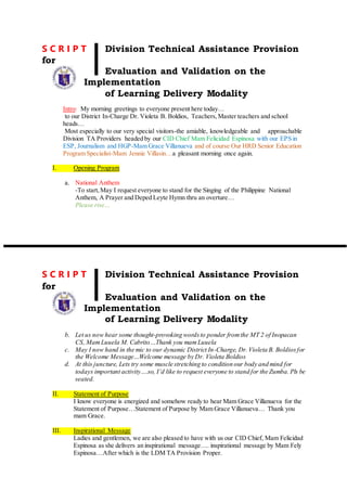S C R I P T Division Technical Assistance Provision
for
Evaluation and Validation on the
Implementation
of Learning Delivery Modality
Intro: My morning greetings to everyone present here today…
to our District In-Charge Dr. Violeta B. Boldios, Teachers,Master teachers and school
heads…
Most especially to our very special visitors-the amiable, knowledgeable and approachable
Division TA Providers headed by our CID Chief Mam Felicidad Espinosa with our EPS in
ESP, Journalism and HGP-Mam Grace Villanueva and of course Our HRD Senior Education
Program Specialist-Mam Jennie Villasin…a pleasant morning once again.
I. Opening Program
a. National Anthem
-To start,May I request everyone to stand for the Singing of the Philippine National
Anthem, A Prayer and Deped Leyte Hymn thru an overture…
Please rise…
S C R I P T Division Technical Assistance Provision
for
Evaluation and Validation on the
Implementation
of Learning Delivery Modality
b. Let us now hear some thought-provoking wordsto ponder fromthe MT 2 of Inopacan
CS, MamLuuela M. Cabrito…Thank you mamLuuela
c. May I now hand in the mic to our dynamic District In-Charge, Dr.Violeta B. Boldiosfor
the Welcome Message…Welcome message by Dr. Violeta Boldios
d. At this juncture, Lets try some muscle stretching to condition our body and mind for
todays important activity….so, I’d like to request everyone to stand for the Zumba. Pls be
seated.
II. Statement of Purpose
I know everyone is energized and somehow ready to hear Mam Grace Villanueva for the
Statement of Purpose…Statement of Purpose by Mam Grace Villanueva… Thank you
mam Grace.
III. Inspirational Message
Ladies and gentlemen, we are also pleased to have with us our CID Chief, Mam Felicidad
Espinosa as she delivers an inspirational message…. inspirational message by Mam Fely
Espinosa…After which is the LDM TA Provision Proper.
 