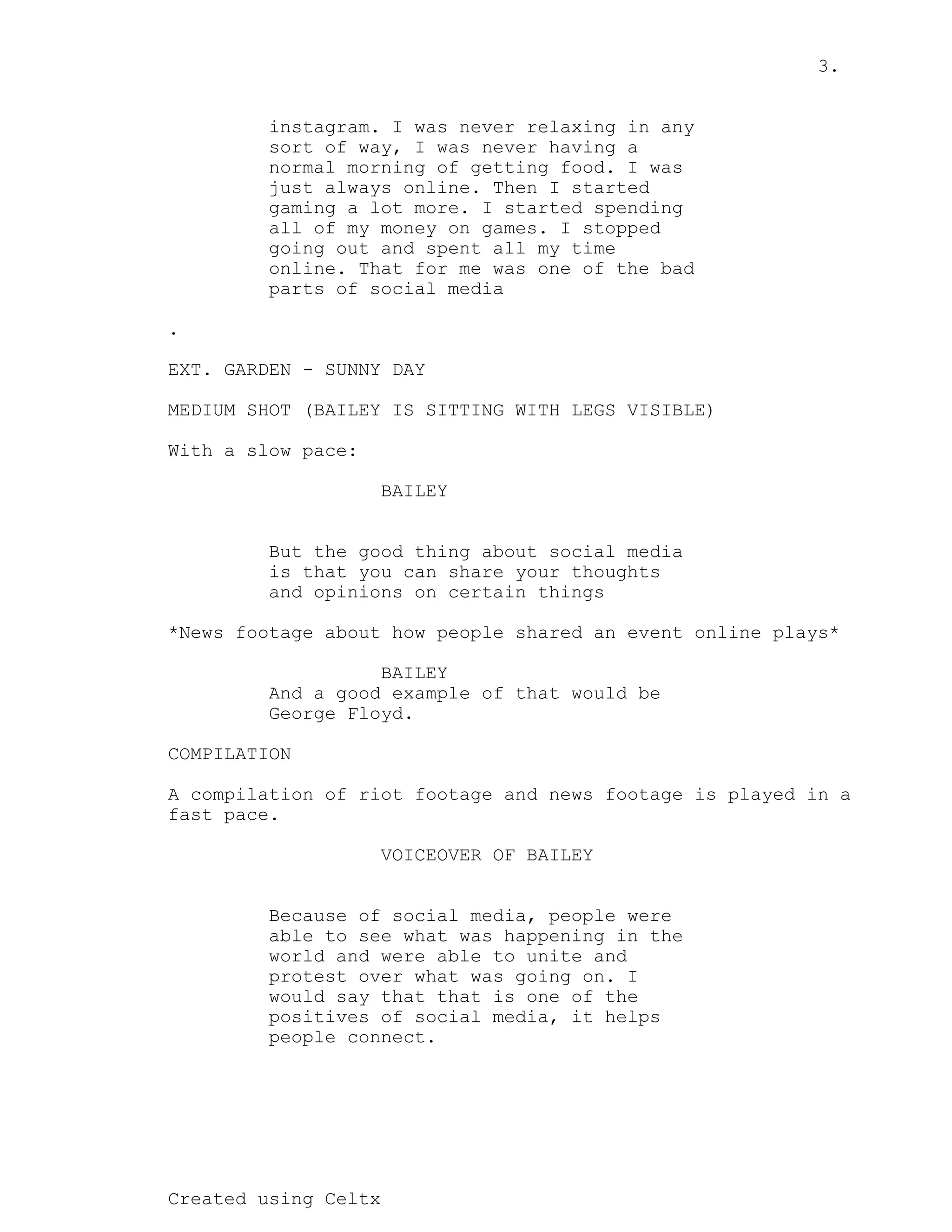 3.
Created using Celtx
instagram. I was never relaxing in any
sort of way, I was never having a
normal morning of getting food. I was
just always online. Then I started
gaming a lot more. I started spending
all of my money on games. I stopped
going out and spent all my time
online. That for me was one of the bad
parts of social media
.
EXT. GARDEN - SUNNY DAY
MEDIUM SHOT (BAILEY IS SITTING WITH LEGS VISIBLE)
With a slow pace:
BAILEY
But the good thing about social media
is that you can share your thoughts
and opinions on certain things
*News footage about how people shared an event online plays*
BAILEY
And a good example of that would be
George Floyd.
COMPILATION
A compilation of riot footage and news footage is played in a
fast pace.
VOICEOVER OF BAILEY
Because of social media, people were
able to see what was happening in the
world and were able to unite and
protest over what was going on. I
would say that that is one of the
positives of social media, it helps
people connect.
 