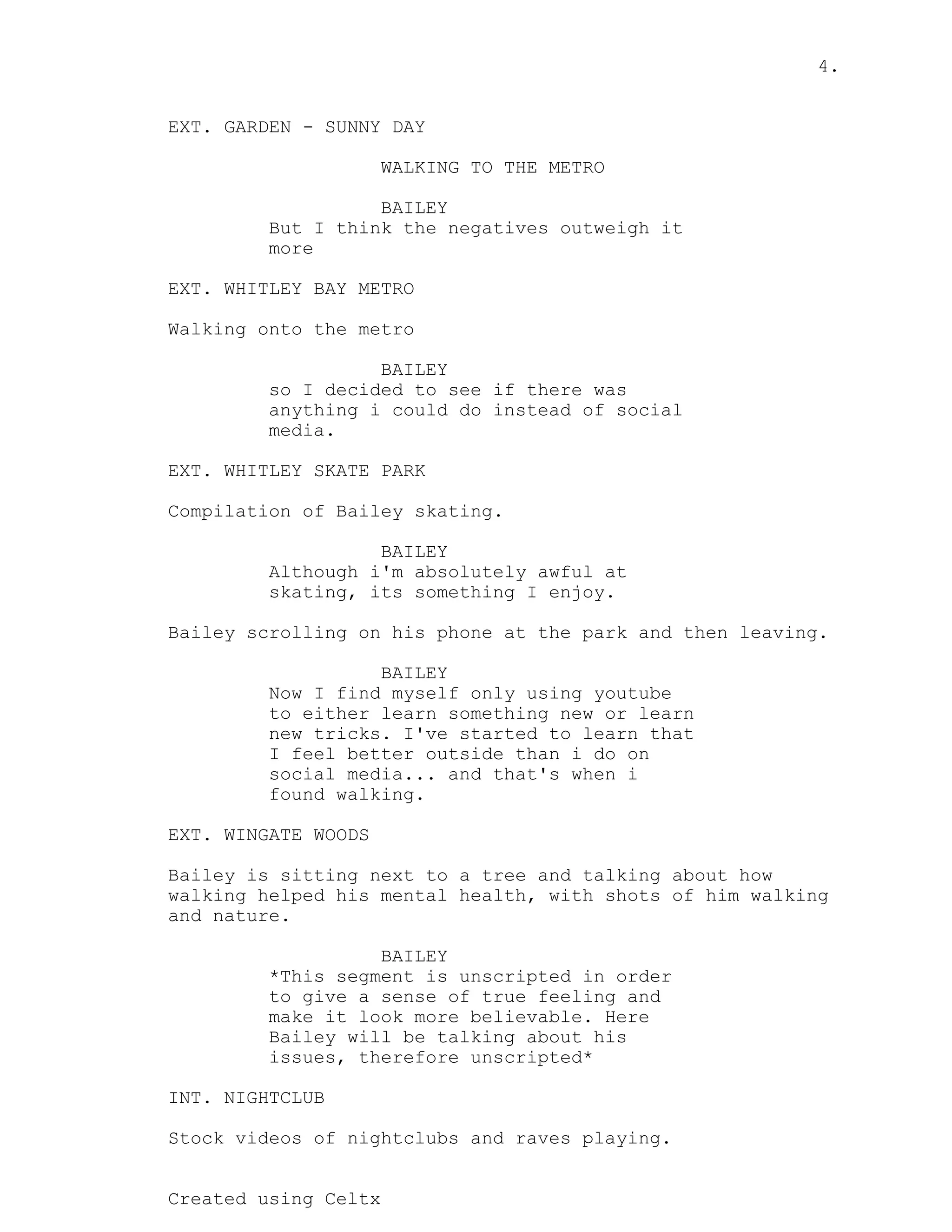 4.
Created using Celtx
EXT. GARDEN - SUNNY DAY
WALKING TO THE METRO
BAILEY
But I think the negatives outweigh it
more
EXT. WHITLEY BAY METRO
Walking onto the metro
BAILEY
so I decided to see if there was
anything i could do instead of social
media.
EXT. WHITLEY SKATE PARK
Compilation of Bailey skating.
BAILEY
Although i'm absolutely awful at
skating, its something I enjoy.
Bailey scrolling on his phone at the park and then leaving.
BAILEY
Now I find myself only using youtube
to either learn something new or learn
new tricks. I've started to learn that
I feel better outside than i do on
social media... and that's when i
found walking.
EXT. WINGATE WOODS
Bailey is sitting next to a tree and talking about how
walking helped his mental health, with shots of him walking
and nature.
BAILEY
*This segment is unscripted in order
to give a sense of true feeling and
make it look more believable. Here
Bailey will be talking about his
issues, therefore unscripted*
INT. NIGHTCLUB
Stock videos of nightclubs and raves playing.
 