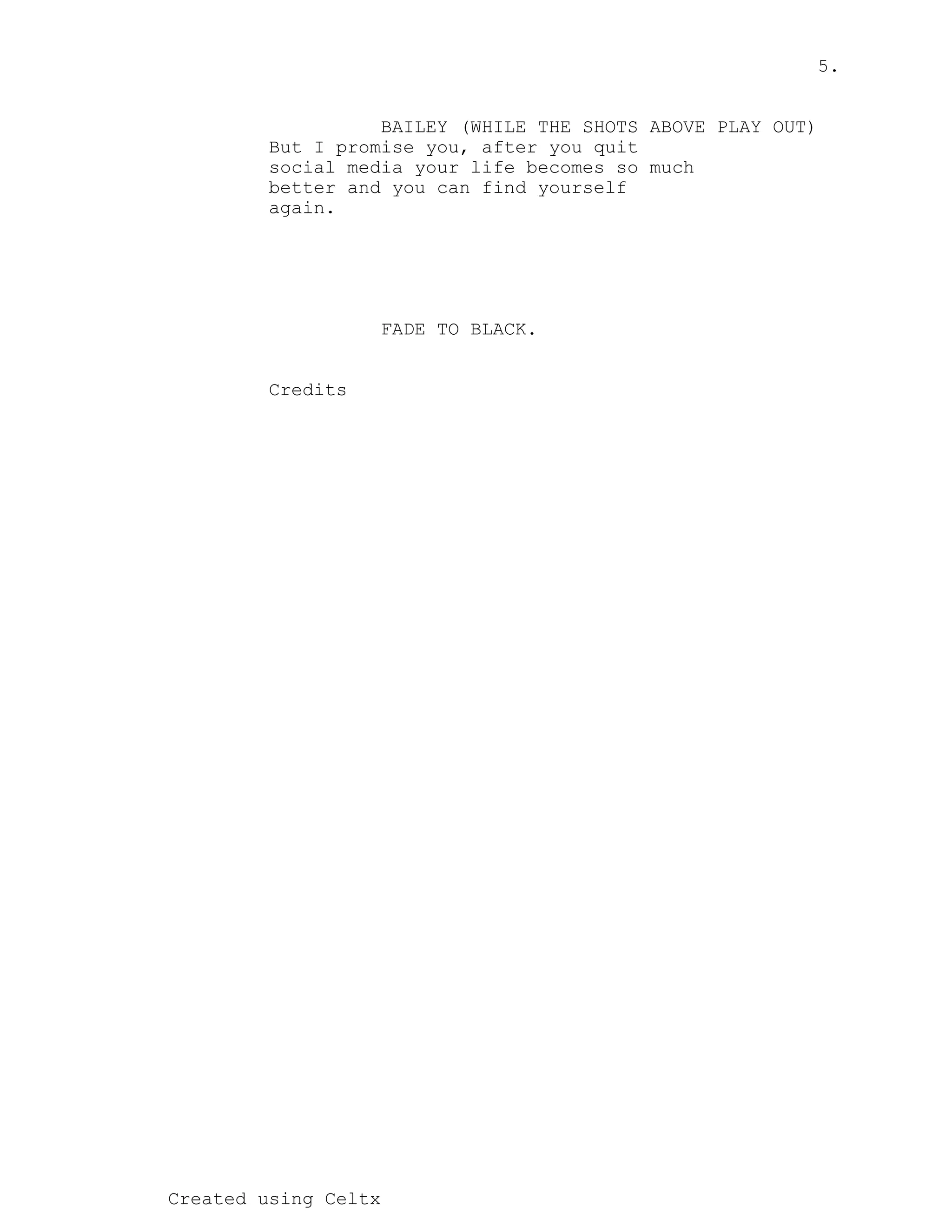 5.
Created using Celtx
BAILEY (WHILE THE SHOTS ABOVE PLAY OUT)
But I promise you, after you quit
social media your life becomes so much
better and you can find yourself
again.
FADE TO BLACK.
Credits
 