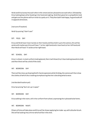 Heidi and Erica bump into each other in the street and are pleased to see each other, followed by 
Erica looking down at her booking in her hand and sighing. Heidi then gives her a sympathetic look 
and gets out her phone with an invite to a party on it. They then both look happy, hug and walk off 
in opposite directions. 
(not sure of location) 
Heidi lip syncing “I don’t care” 
EXT. FIELD. DAY 
Erica and Heidi have I love it wrote on their hands and they hold it up to the camera, this will be 
wrote with marker pen Erica will have ‘I’ on her right hand and a love heart on her left hand and 
then Heidi will have ‘it’ wrote on her right hand. 
INT. SCHOOL. DAY 
Erica in school, in smart uniform looking bored, then it will show Erica’s face looking towards to clock 
and then there will be a shot of the clock. 
INT. BEDROOM. DAY 
There will be close up showing Heidi’s facial expression while thinking, the camera will then show 
the clothes of which she is looking at emphasising that she is deciding what to wear. 
(not decided location yet) 
Erica lip syncing “but I am up in space” 
INT. BEDROOM. DAY 
Erica walking in the room, still in her uniform from school, expressing she is pleased to be home. 
INT. BEDROOM. NIGHT. 
Ellipsis of time will take place and Erica will be shown applying her make-up, with a blusher brush. 
She will be looking into a mirror which will be in the shot. 
 