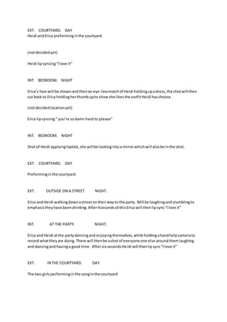 EXT. COURTYARD. DAY 
Heidi and Erica preforming in the courtyard. 
(not decided yet) 
Heidi lip syncing “I love it” 
INT. BEDROOM. NIGHT 
Erica’s face will be shown and then an eye-line match of Heidi holding up a dress, the shot will then 
cut back to Erica holding her thumb up to show she likes the outfit Heidi has choose. 
(not decided location yet) 
Erica lip syncing “ you’re so damn hard to please” 
INT. BEDROOM. NIGHT 
Shot of Heidi applying lipstick, she will be looking into a mirror which will also be in the shot. 
EXT. COURTYARD. DAY 
Preforming in the courtyard. 
EXT. OUTSIDE ON A STREET. NIGHT. 
Erica and Heidi walking down a street on their way to the party. Will be laughing and stumbling to 
emphasis they have been drinking. After 4 seconds of this Erica will then lip sync “I love it” 
INT. AT THE PARTY. NIGHT. 
Erica and Heidi at the party dancing and enjoying themselves, while holding a hand help camera to 
record what they are doing. There will then be a shot of everyone one else around them laughing 
and dancing and having a good time. After six seconds Heidi will then lip sync “I love it” 
EXT. IN THE COURTYARD. DAY. 
The two girls performing in the song in the courtyard 
 