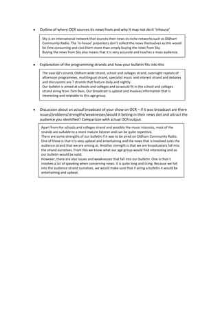 Outline of where OCR sources its news from and why it may not do it ’inhouse’

 Sky is an international network that sources their news to niche networks such as Oldham
 Community Radio. The ‘in-house’ presenters don’t collect the news themselves as this would
 be time consuming and cost them more than simply buying the news from Sky.
 Buying the news from Sky also means that it is very accurate and reaches a mass audience.


Explanation of the programming strands and how your bulletin fits into this

 The over 60’s strand, Oldham wide strand, school and colleges strand, overnight repeats of
 afternoon programmes, multilingual strand, specialist music and interest strand and debates
 and discussions are 7 strands that feature daily and nightly.
 Our bulletin is aimed at schools and colleges and so would fit in the school and colleges
 strand airing from 7am-9am. Our broadcast is upbeat and involves information that is
 interesting and relatable to this age group.


Discussion about an actual broadcast of your show on OCR – if it was broadcast are there
issues/problems/strengths/weaknesses/would it belong in their news slot and attract the
audience you identified? Comparison with actual OCR output.
Apart from the schools and colleges strand and possibly the music interests, most of the
strands are suitable to a more mature listener and can be quite repetitive.
There are some strengths of our bulletin if it was to be aired on Oldham Community Radio.
One of these is that it is very upbeat and entertaining and the news that is involved suits the
audience strand that we are aiming at. Another strength is that we are broadcasters fall into
the strand ourselves. From this we know what our age group would find interesting and so
our bulletin would be valid.
However, there are also issues and weaknesses that fall into our bulletin. One is that it
involves a lot of speaking when concerning news. It is quite long and tiring. Because we fall
into the audience strand ourselves, we would make sure that if airing a bulletin it would be
entertaining and upbeat.
 