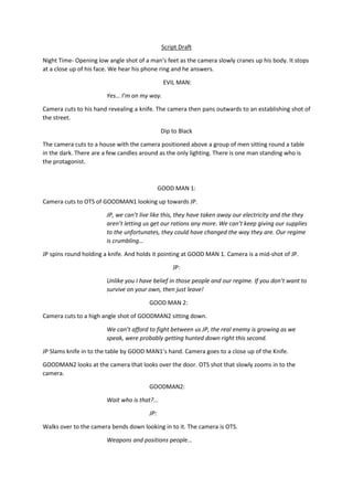 Script Draft
Night Time- Opening low angle shot of a man’s feet as the camera slowly cranes up his body. It stops
at a close up of his face. We hear his phone ring and he answers.
EVIL MAN:
Yes… I’m on my way.
Camera cuts to his hand revealing a knife. The camera then pans outwards to an establishing shot of
the street.
Dip to Black
The camera cuts to a house with the camera positioned above a group of men sitting round a table
in the dark. There are a few candles around as the only lighting. There is one man standing who is
the protagonist.

GOOD MAN 1:
Camera cuts to OTS of GOODMAN1 looking up towards JP.
JP, we can’t live like this, they have taken away our electricity and the they
aren’t letting us get our rations any more. We can’t keep giving our supplies
to the unfortunates, they could have changed the way they are. Our regime
is crumbling…
JP spins round holding a knife. And holds it pointing at GOOD MAN 1. Camera is a mid-shot of JP.
JP:
Unlike you I have belief in those people and our regime. If you don’t want to
survive on your own, then just leave!
GOOD MAN 2:
Camera cuts to a high angle shot of GOODMAN2 sitting down.
We can’t afford to fight between us JP, the real enemy is growing as we
speak, were probably getting hunted down right this second.
JP Slams knife in to the table by GOOD MAN1’s hand. Camera goes to a close up of the Knife.
GOODMAN2 looks at the camera that looks over the door. OTS shot that slowly zooms in to the
camera.
GOODMAN2:
Wait who is that?...
JP:
Walks over to the camera bends down looking in to it. The camera is OTS.
Weapons and positions people…

 