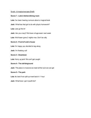 Script - A magical escape (Draft)
Scene 1 - Lola’s kitchen/dining room
Lola: I’ve been hearing rumours about a magical book
Jack: What has that got to do with physic homework?
Lola: Lets go find it!
Jack: Are you crazy? We have a huge exam next week
Lola: We’ll been gone 2 nights max. Don’t be silly
Scene 2 - Front of Lola’s house
Lola: I’m happy you decided to tag along
Jack: I’m freaking out!
Scene 3 - Downtown
Lola: Hurry up jack! We can’t get caught
Scene 4 - The old fairground
Jack: This place is massive we need all the luck we can get
Scene 5 - The park
Lola: Its best if we split up meet back in 1 hour
Jack: What have i got myself into?
 