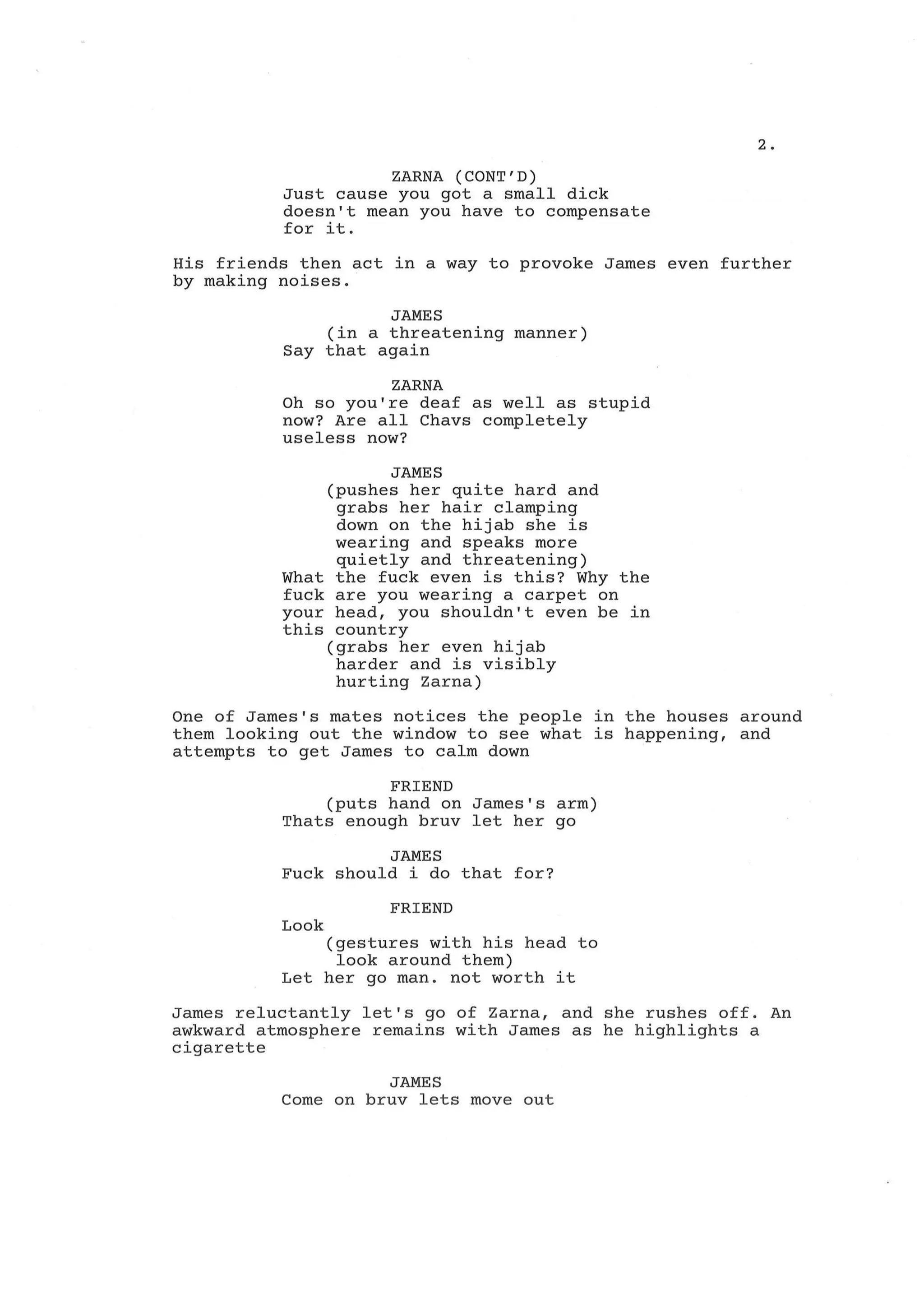 2.
ZARNA (CONT'D)
Just cause you got a small dick
doesn't mean you have to compensate
for it.
His friends then act in a way to provoke James even further
by making noises.
JAMES
(in a threatening manner)
Say that again
ZARNA
Oh so you're deaf as well as stupid
now? Are all Chavs completely
useless now?
JAMES
(pushes her quite hard and
grabs her hair clamping
down on the hijab she is
wearing and speaks more
quietly and threatening)
What the fuck even is this? Why the
fuck are you wearing a carpet on
your head, you shouldn't even be in
this country
(grabs her even hijab
harder and is visibly
hurting Zarna)
One of James's mates notices the people in the houses around
them looking out the window to see what is happening, and
attempts to get James to calm down
FRIEND
(puts hand on James's arm)
Thats enough bruv let her go
JAMES
Fuck should i do that for?
FRIEND
Look
(gestures with his head to
look around them)
Let her go man. not worth it
James reluctantly let's go of Zarna, and she rushes off. An
awkward atmosphere remains with James as he highlights a
cigarette
JAMES
Come on bruv lets move out
 