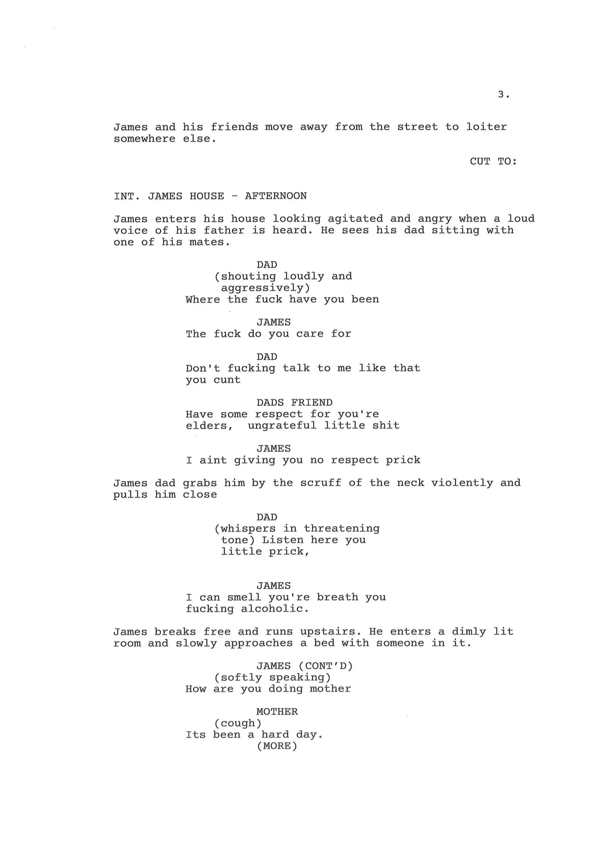 3.
James and his friends move away from the street to loiter
somewhere else.
CUT TO:
INT. JAMES HOUSE - AFTERNOON
James enters his house looking agitated and angry when a loud
voice of his father is heard. He sees his dad sitting with
one of his mates.
DAD
(shouting loudly and
aggressively)
Where the fuck have you been
JAMES
The fuck do you care for
DAD
Don't fucking talk to me like that
you cunt
DADS FRIEND
Have some respect for you're
elders, ungrateful little shit
JAMES
I aint giving you no respect prick
James dad grabs him by the scruff of the neck violently and
pulls him close
DAD
(whispers in threatening
tone) Listen here you
little prick,
JAMES
I can smell you're breath you
fucking alcoholic.
James breaks free and runs upstairs. He enters a dimly lit
room and slowly approaches a bed with someone in it.
JAMES (CONT'D)
(softly speaking)
How are you doing mother
MOTHER
(cough)
Its been a hard day.
(MORE)
 