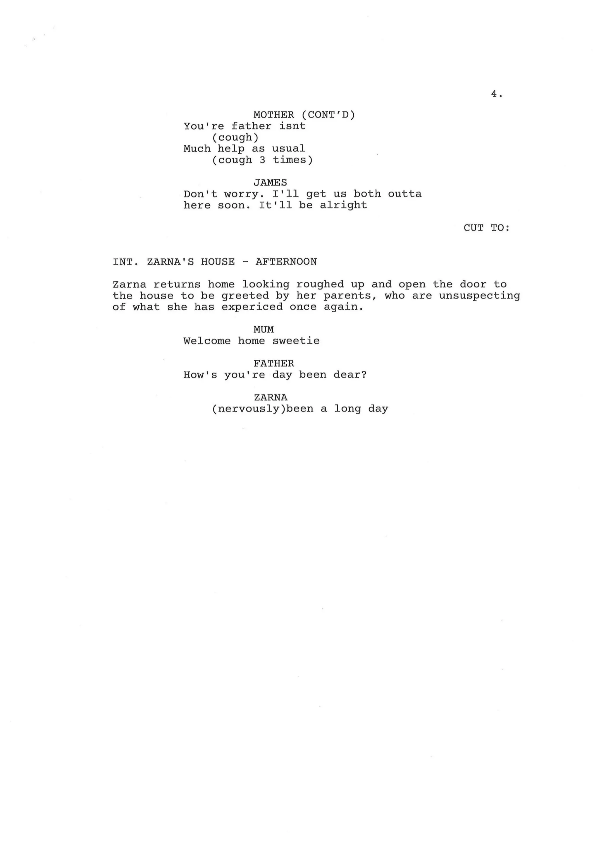 4.
MOTHER (CONT'D)
You're father isnt
(cough)
Much help as usual
(cough 3 times)
JAMES
Don't worry. I'll get us both outta
here soon. It'll be alright
CUT TO:
INT. ZARNA'S HOUSE - AFTERNOON
Zarna returns home looking roughed up and open the door to
the house to be greeted by her parents, who are unsuspecting
of what she has expericed once again.
MUM
Welcome home sweetie
FATHER
How's you're day been dear?
ZARNA
(nervously)been a long day
 