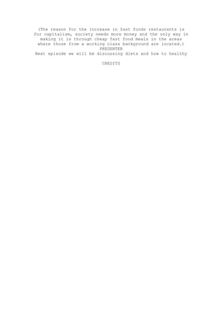 (The reason for the increase in fast foods restaurants is
for capitalism, society needs more money and the only way in
  making it is through cheap fast food meals in the areas
 where those from a working class background are located.)
                         PRESENTER
Next episode we will be discussing diets and how to healthy

                          CREDITS
 
