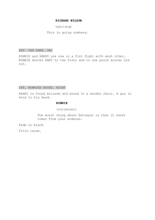 RICHARD WILSON
(yelling)
This is going nowhere.
EXT. CAR PARK. DAY
RONNIE and HARRY are now in a fist fight with each other.
RONNIE knocks HARY to the floor and in one punch knocks him
out.
INT. RONNIES HOUSE. NIGHT
HARRY is found bruised and bound to a wooden chair. A gun is
held to his head.
RONNIE
(voiceover)
The worst thing about betrayal is that it never
comes from your enemies.
Fade to black
Title cards.