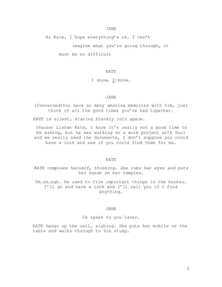 2
JANE
Hi Kate, I hope everything’s ok. I can’t
imagine what you’re going through, it
must be so difficult
KATE
I know, I-know…
JANE
(Concerned)You have so many amazing memories with him, just
think of all the good times you’ve had together.
KATE is silent, staring blankly into space.
(Pause) Listen Kate, I know it’s really not a good time to
be asking, but he was working on a work project with Paul
and we really need the documents, I don’t suppose you could
have a look and see if you could find them for me.
KATE
KATE composes herself, thinking. She rubs her eyes and puts
her hands on her temples.
Um…oh…ugh… He used to file important things in the bureau.
I’ll go and have a look and I’ll call you if I find
anything.
JANE
Ok speak to you later.
KATE hangs up the call, sighing. She puts her mobile on the
table and walks through to his study.
 