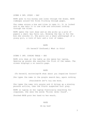 3
SCENE 4 INT. STUDY – DAY
KATE goes to his bureau and looks through the draws. KATE
rummages around the files flicking through pages.
She comes across a box and tries to open it. It is locked
and so she sets it to one side and continues looking
through the files.
KATE opens the last draw and as she picks up a pile of
papers a small key falls out. Knowing the key is for the
box she unlocks it. She pulls out a small photograph of a
young girl, a lock of hair and a list of names.
KATE
(To herself Confused.) What is this?
SCENE 5 INT. DINING TABLE - DAY
KATE sits down at the table as she opens her laptop.
Opening up google she searches the first of the names. The
screen displays a no results page.
KATE
(To herself, muttering)Ok what about you Jaqueline Cozier?
She types the name in the google search bar, again nothing
(Puzzled)Ok let’s try one more.
She types the name into google and it brings up a missing
persons article, then the fourth suspected foul play.
KATE is typing on her laptop frantically searching for
responses. She sees the words ‘Killer never found’.
Shocked KATE puts her hand to her mouth.
KATE
Oh my God!
 