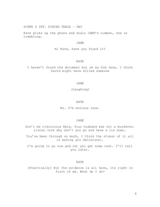 4
SCENE 6 INT. DINING TABLE – DAY
Kate picks up the phone and dials JANE’s number, she is
trembling.
JANE
Hi Kate, have you found it?
KATE
I haven’t found the document but oh my God Jane, I think
David might have killed someone
JANE
(Laughing)
KATE
No. I’m serious Jane.
JANE
Don’t be ridiculous Kate. Your husband was not a murderer.
Listen love why don’t you go and have a lie down…
You’ve been through so much, I think the stress of it all
is making you delusional.
I’m going to go now and let you get some rest. I’ll call
you later.
KATE
(Frantically) But the evidence is all here, its right in
front of me. What do I do?
 