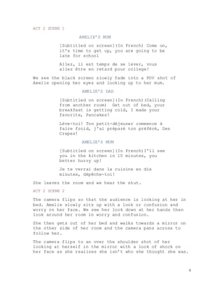 4
ACT 2 SCENE 1
AMELIE’S MUM
[Subtitled on screen](In French) Come on,
it’s time to get up, you are going to be
late for school
Allez, il est temps de se lever, vous
allez être en retard pour college!
We see the black screen slowly fade into a POV shot of
Amelie opening her eyes and looking up to her mum.
AMELIE’S DAD
[Subtitled on screen](In French)(Calling
from another room) Get out of bed, your
breakfast is getting cold, I made your
favorite, Pancakes!
Lève-toi! Ton petit-déjeuner commence à
faire froid, j'ai préparé ton préféré, Des
Crepes!
AMELIE’S MUM
[Subtitled on screen](In French)I’ll see
you in the kitchen in 10 minutes, you
better hurry up!
Je te verrai dans la cuisine en dix
minutes, dépêche-toi!
She leaves the room and we hear the shut.
ACT 2 SCENE 2
The camera flips so that the audience is looking at her in
bed. Amelie slowly sits up with a look or confusion and
worry on her face. We see her look down at her hands then
look around her room in worry and confusion.
She then gets out of her bed and walks towards a mirror on
the other side of her room and the camera pans across to
follow her.
The camera flips to an over the shoulder shot of her
looking at herself in the mirror with a look of shock on
her face as she realizes she isn’t who she thought she was.
 