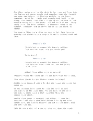 5
She then rushes over to the desk in her room and logs into
the laptop and omens google and searches what she thought
her name was before, to find an article in the local
newspaper about her tragic and unexplained death in her
sleep, the camera then does a close up on the date of the
article being 2015 then zooms into the date on the laptop
being 2020. She then frantically searches “what is my
current location” and it shows she is in the south of
France.
The camera flips to a close up shot of her face looking
worried and scared with a couple of tears rolling down her
face.
AMELIE’S MUM
[Subtitled on screen](In French calling
from another room) are you ready yet?
Es-tu prêt?
AMELIE’S DAD
[Subtitled on screen](In French calling
from another room) come on! You are going
to be late!
Allez! Vous allez être en retard!
Amelie’s wipes the tears off of her face with her sleeve.
[The song Pieces by Rob Thomas starts to play.]
Amelie gets dressed into a hoodie and jeans and slips her
shoes on.
As her shocked face turns to face the door so does
the camera at the same time. On the back of the door
the camera zooms into a 2020 calendar then the
screen goes black.
Amelie them grabs a backpack and slings it over her
shoulder then looks back once before closing the door
behind her. The camera follows her out of the front door
and into the car.
EXT: We see a shot of a car driving off down the road.
 