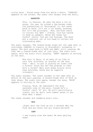 collar bone – blood oozes from his white t-shirt. ‘CHARLES’
appears on the screen. The audio cuts except from the music.
NARRATOR
This… is Charles. He owes the boss a lot of
money. You see, he nicked a few monkey under
the pretentions of ‘borrowing’ it, but never
paid it back. It’s not a lot money, granted,
but it’s the principle. Now, the boss wants
to collect his debt - y’know, ‘old him ransom
to make an example. Hence why these two
fuckin’ idiots ‘ave got him hostage. The Boss
put a contract out on his head to collect his
outstanding debt.
The audio resumes. The freeze-frame stops but the same shot is
continued, CHARLES is clearly in discomfort, screaming in
agony. The shot goes back to NICK and GARY, still arguing. We
then see a freeze-frame shot of just Gary. The audio cuts
again, with the music still playing. ‘GARY’ appears in writing
on the shot.
Now this is Gary, or as many of us like to
call him, Glitters, on account of the fact
that – well… to put it plainly he looks like
a fuckin’ nonce dun he? The problem is that
he’s a fuckin’ Manc with fewer brains cells
than bollocks, hence why he supports
Liverpool.
The audio resumes. The scene resumes to the same shot as
before of the pair arguing. A freeze-frame shot of Nick is
then shown. The audio cuts again, except the song. ‘NICK’
appears in writing in the shot.
Finally, Nick. He represents the more
sensible side of the pair, though he’s a
fuckin’ idiot ‘n’ all. He ain’t particularly
clever, but he don’t lack common sense if you
know what I mean?
The scene resumes and suddenly music cuts.
NICK
…Right shut the fuck up for a second! Why the
fuck did you shoot him you stupid bellend!
GARY
I was trynna slow him down! He were getting
away!
 
