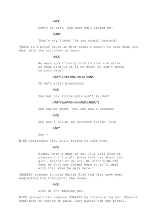 NICK
Don’t be daft, you were well behind me!
GARY
That’s why I shot ‘im you stupid bastard!
There is a brief pause as Nick takes a moment to calm down and
deal with the situation at hand.
NICK
We were specifically told to take him alive
so what good is it if he dies? We ain’t gonna
be paid mate!
GARY (JUSTIFYING HIS ACTIONS)
Oh he’s still breathing!
NICK
Yes but the little girl ain’t is she?
GARY (WAVING HIS HANDS ABOUT)
She saw me shoot ‘im. She was a witness!
NICK
She was a child. An innocent fuckin’ kid!
GARY
She -
NICK interrupts him, still trying to calm down.
NICK
Right, here’s what we do. I’ll call Alex as
planned but I ain’t gonna tell him about the
girl. Neither of us are. We can’t hide the
fact we shot our friend here so we’ll deal
with that when he gets here.
CHARLES screams in pain whilst Nick and Gary have been
neglecting him throughout the scene.
NICK
Give me the fucking gun.
NICK attempts the silence CHARLES by intimidating him. Charles
continues to scream in pain. Gary passes him the pistol.
 