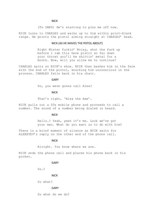 NICK
(To GARY) He’s starting to piss me off now.
NICK turns to CHARLES and walks up to him within point-blank
range. He points the pistol aiming straight at CHARLES’ head.
NICK (AS HE WAVES THE PISTOL ABOUT)
Right Mister fuckin’ Noisy, shut the fuck up
before I ram this here pistol so far down
your throat you’ll be shittin’ metal for a
month. Now, will you allow me to continue?
CHARLES spits on NICK’s shoe. NICK then bashes him in the face
with the end of the pistol, knocking him unconscious in the
process. CHARLES falls back in his chair.
GARY
So, you were gonna call Alex?
NICK
That’s right, ‘Alex the Axe’.
NICK pulls out a 00s mobile phone and proceeds to call a
number. The sound of a number being dialed is heard.
NICK
Hello…? Yeah, yeah it’s me. Look we’ve got
your man. What do you want us to do with him?
There is a brief moment of silence as NICK waits for
ALEXEYEV’s reply on the other end of the phone call.
NICK
Alright. You know where we are.
NICK ends the phone call and places his phone back in his
pocket.
GARY
So…?
NICK
So what?
GARY
So what do we do?
 