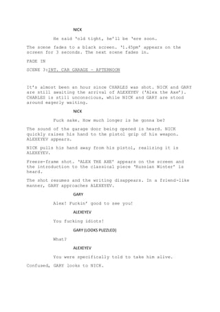 NICK
He said ‘old tight, he’ll be ‘ere soon.
The scene fades to a black screen. ‘1.45pm’ appears on the
screen for 3 seconds. The next scene fades in.
FADE IN
SCENE 3:INT. CAR GARAGE – AFTERNOON
It’s almost been an hour since CHARLES was shot. NICK and GARY
are still awaiting the arrival of ALEXEYEV (‘Alex the Axe’).
CHARLES is still unconscious, while NICK and GARY are stood
around eagerly waiting.
NICK
Fuck sake. How much longer is he gonna be?
The sound of the garage door being opened is heard. NICK
quickly raises his hand to the pistol grip of his weapon.
ALEXEYEV appears.
NICK pulls his hand away from his pistol, realizing it is
ALEXEYEV.
Freeze-frame shot. ‘ALEX THE AXE’ appears on the screen and
the introduction to the classical piece ‘Russian Winter’ is
heard.
The shot resumes and the writing disappears. In a friend-like
manner, GARY approaches ALEXEYEV.
GARY
Alex! Fuckin’ good to see you!
ALEXEYEV
You fucking idiots!
GARY (LOOKS PUZZLED)
What?
ALEXEYEV
You were specifically told to take him alive.
Confused, GARY looks to NICK.
 