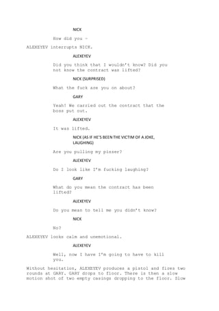 NICK
How did you –
ALEXEYEV interrupts NICK.
ALEXEYEV
Did you think that I wouldn’t know? Did you
not know the contract was lifted?
NICK (SURPRISED)
What the fuck are you on about?
GARY
Yeah! We carried out the contract that the
boss put out.
ALEXEYEV
It was lifted.
NICK (AS IF HE’S BEEN THE VICTIM OF A JOKE,
LAUGHING)
Are you pulling my pisser?
ALEXEYEV
Do I look like I’m fucking laughing?
GARY
What do you mean the contract has been
lifted?
ALEXEYEV
Do you mean to tell me you didn’t know?
NICK
No?
ALEXEYEV looks calm and unemotional.
ALEXEYEV
Well, now I have I’m going to have to kill
you.
Without hesitation, ALEXEYEV produces a pistol and fires two
rounds at GARY. GARY drops to floor. There is then a slow
motion shot of two empty casings dropping to the floor. Slow
 
