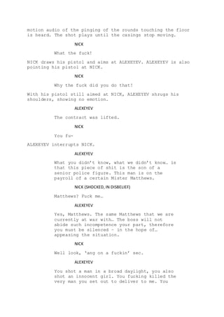 motion audio of the pinging of the rounds touching the floor
is heard. The shot plays until the casings stop moving.
NICK
What the fuck!
NICK draws his pistol and aims at ALEXEYEV. ALEXEYEV is also
pointing his pistol at NICK.
NICK
Why the fuck did you do that!
With his pistol still aimed at NICK, ALEXEYEV shrugs his
shoulders, showing no emotion.
ALEXEYEV
The contract was lifted.
NICK
You fu-
ALEXEYEV interrupts NICK.
ALEXEYEV
What you didn’t know, what we didn’t know… is
that this piece of shit is the son of a
senior police figure. This man is on the
payroll of a certain Mister Matthews.
NICK (SHOCKED, IN DISBELIEF)
Matthews? Fuck me…
ALEXEYEV
Yes, Matthews. The same Matthews that we are
currently at war with… The boss will not
abide such incompetence your part, therefore
you must be silenced – in the hope of…
appeasing the situation.
NICK
Well look, ‘ang on a fuckin’ sec.
ALEXEYEV
You shot a man in a broad daylight, you also
shot an innocent girl. You fucking killed the
very man you set out to deliver to me. You
 