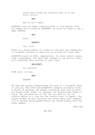 would have fucked the contract even if it was
still active.
NICK
Nah he ain’t dead…
ALEXEYEV nods his head, signaling NICK to look behind. With
his weapon still aimed at ALEXEYEV, he turns his head to see a
dead CHARLES.
NICK
Fuck.
ALEXEYEV
Yes, fuck.
There is a brief moment of silence as the pair see themselves
in standoff. Neither of them look as if they will back down.
ALEXEYEV glares at NICK, aggressively. He looks almost insane,
like a psychopath. The shot then changes to see both of them,
still pointing their pistols at each other.
NICK (UPSET)
You bastard!
NICK yells in fury.
NICK
AHHHHH!
We then see another freeze-frame the pair in a standoff, NICK
is yelling. Both NICK and ALEXEYEV’s weapons are being fired.
A series of gunshots are heard, indicating that both pistols
are being fired. After 5-6 seconds, the freeze-frame fades to
black. The introduction of ‘Fit but you know it’ by the
Streets begins on a loop and the credits start to appear. The
freeze-frames of each character are shown again with segments
of 3-5 seconds being played before the freeze-frames with the
names appear.
FADE OUT:
THE END
 