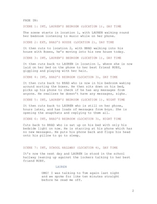 2
FADE IN:
SCENE 1: INT, LAUREN’S BEDROOM (LOCATION 1), DAY TIME
The scene starts in location 1, with LAUREN walking round
her bedroom listening to music while on her phone.
SCENE 2: EXT, BRAD’S HOUSE (LOCATION 2), DAY TIME
It then cuts to location 2, with BRAD walking into his
house with Boxes, he’s moving into his new house today.
SCENE 3: INT, LAUREN’S BEDROOM (LOCATION 1), DAY TIME
It then cuts back to LAUREN in location 1, where she is now
laid on her bed on the phone to her best friend RUBY,
giggling and playing with her hair.
SCENE 4: INT, BRAD’S BEDROOM (LOCATION 3), DAY TIME
It then cuts back to BRAD who is now in his bedroom waking
around sorting the boxes. He then sits down on his bed,
picks up his phone to check if he has any messages from
anyone. He realizes he doesn’t have any messages, sighs.
SCENE 5: INT, LAUREN’S BEDROOM (LOCATION 1), NIGHT TIME
It then cuts back to LAUREN who is still on her phone,
hours later, and has loads of messages from boys. She is
opening the snapchats and replying to them all.
SCENE 6: INT, BRAD’S BEDROOM (LOCATION 3), NIGHT TIME
Cuts back to BRAD who is sat up on his bed with only his
bedside light on now. He is starring at his phone which has
no new messages. He puts his phone back and flops his head
onto his pillow to go to sleep.
SCENE 7: INT, SCHOOL HALLWAY (LOCATION 4), DAY TIME
It’s now the next day and LAUREN is stood in the school
hallway leaning up against the lockers talking to her best
friend RUBY.
LAUREN
OMG! I was talking to Tom again last night
and we spoke for like ten minutes straight
before he read me off.
 