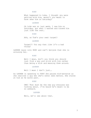 3
RUBY
What happened to Luke, I thought you were
getting with him, weren’t you meant to
have seen him on Saturday?
LAUREN
Oh Luke was so last week, I saw him on
Saturday, got what I wanted and tossed him
just like the rest.
RUBY
Ahh, so Tom’s your next target?
LAUREN
Target?! You say that like it’s a bad
thing?
LAUREN leans into RUBY and can’t believe that she is
accusing her.
RUBY
Well I mean, don’t you think you should
just find a guy and stick with him rather
than being a dick and messing them around.
LAUREN
Well I mean I don’t just….
As LAUREN is speaking to RUBY she pauses mid-sentence as
she realizes a guy who she’s never seen before. She stares
at him as he walks past.
RUBY
OMG! That must be the new guy everyone was
talking about. I’ve heard he’s meant to be
so awkward.
LAUREN
Well, we’ll see about that.
 