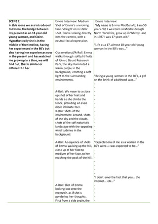 SCENE 2
In this scene we are introduced
to Emma, the bridge between
my present as an 18 year old
young woman, and Claire.
Hypothetically she is in the
middle of the timeline, having
her experiences in the 80’s but
also having her experiences now
in the present and has watched
me grow up in a time, we will
find out, that is similar or
different to her.
Emma Interview: Medium
Shot of Emma’s unmoving
face. Straight on in static
shot. Emma looking directly
into the camera, with a
neutral facial expression.
Observational/A-Roll: Emma
walks through softly lit fields
of John o Gaunt Reservoir
Park, the sky illuminated a
warm purple in the
background, emitting a soft
light to the surrounding
environments.
A-Roll: We move to a close
up shot of her feet and
hands as she climbs the
fence, providing an even
more intimate feel.
B-Roll: Shots of the
environment around, shots
of the sky and the clouds,
shots of the soft naturistic
landscape with the opposing
wind turbines in the
background.
A-Roll: A sequence of shots
of Emma walking up the hill,
close up of her foot to
medium of her face, to her
reaching the peak of the hill.
A-Roll: Shot of Emma
looking out onto the
reservoir, as if she is
pondering her thoughts.
First from a side angle, the
Emma Interview:
“My name is Emma MacDonald, I am 50
years old, I was born in Middlesbrough
North Yorkshire, grew up in Whitby, and
in 1987 I was 17 years old.”
“Life as a 17, almost 18-year-old young
woman in the 80’s was…”
“Being a young woman in the 80’s, a girl
on the brink of adulthood was…”
-
-
-
-
-
-
-
-
-
-
-
-
-
-
-
“Expectations of me as a woman in the
80’s were…I was expected to be…”
-
-
-
-
-
-
-
“I don’t envy the fact that you… the
internet… etc…”
-
-
-
-
-
 