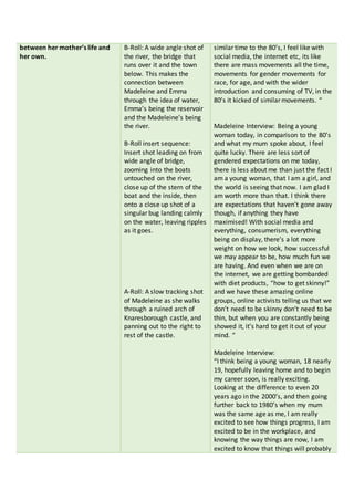 between her mother’s life and
her own.
B-Roll: A wide angle shot of
the river, the bridge that
runs over it and the town
below. This makes the
connection between
Madeleine and Emma
through the idea of water,
Emma’s being the reservoir
and the Madeleine’s being
the river.
B-Roll insert sequence:
Insert shot leading on from
wide angle of bridge,
zooming into the boats
untouched on the river,
close up of the stern of the
boat and the inside, then
onto a close up shot of a
singular bug landing calmly
on the water, leaving ripples
as it goes.
A-Roll: A slow tracking shot
of Madeleine as she walks
through a ruined arch of
Knaresborough castle, and
panning out to the right to
rest of the castle.
similar time to the 80’s, I feel like with
social media, the internet etc, its like
there are mass movements all the time,
movements for gender movements for
race, for age, and with the wider
introduction and consuming of TV, in the
80’s it kicked of similar movements. “
Madeleine Interview: Being a young
woman today, in comparison to the 80’s
and what my mum spoke about, I feel
quite lucky. There are less sort of
gendered expectations on me today,
there is less about me than just the fact I
am a young woman, that I am a girl, and
the world is seeing that now. I am glad I
am worth more than that. I think there
are expectations that haven’t gone away
though, if anything they have
maximised! With social media and
everything, consumerism, everything
being on display, there’s a lot more
weight on how we look, how successful
we may appear to be, how much fun we
are having. And even when we are on
the internet, we are getting bombarded
with diet products, “how to get skinny!”
and we have these amazing online
groups, online activists telling us that we
don’t need to be skinny don’t need to be
thin, but when you are constantly being
showed it, it’s hard to get it out of your
mind. “
Madeleine Interview:
“I think being a young woman, 18 nearly
19, hopefully leaving home and to begin
my career soon, is really exciting.
Looking at the difference to even 20
years ago in the 2000’s, and then going
further back to 1980’s when my mum
was the same age as me, I am really
excited to see how things progress, I am
excited to be in the workplace, and
knowing the way things are now, I am
excited to know that things will probably
 