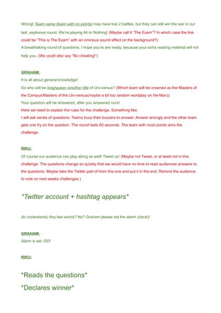 Wrong! Team name (team with no points) may have lost 2 battles, but they can still win the war in our
last, explosive round. We’re playing All or Nothing! (Maybe call it “The Exam”? In which case the line
could be “This is The Exam” with an ominous sound effect on the background?)
A breathtaking round of questions. I hope you’re are ready, because your extra reading material will not
help you. (We could also say “No cheating!”)
GRAHAM:
It is all about general knowledge!
So who will be king/queen /another title of Uni-versus? (Which team will be crowned as the Masters of
the Campus/Masters of the Uni-versus(maybe a bit too random wordplay on He-Man))
Your question will be answered, after you answered ours!
Here we need to explain the rules for the challenge. Something like:
I will ask series of questions. Teams buzz their buzzers to answer. Answer wrongly and the other team
gets one try on the question. The round lasts 60 seconds. The team with most points wins the
challenge.
RIKU:
Of course our audience can play along as well! Tweet us! (Maybe not Tweet, or at least not in this
challenge. The questions change so quickly that we would have no time to read audiences answers to
the questions. Maybe take the Twitter part of from this one and put it in the end. Remind the audience
to vote on next weeks challenges.)
*Twitter account + hashtag appears*
(to contestants) Any last words? No? Graham please set the alarm (clock)!
GRAHAM:
Alarm is set. GO!
RIKU:
*Reads the questions*
*Declares winner*
 