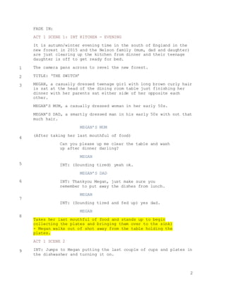 2
FADE IN:
ACT 1 SCENE 1: INT KITCHEN - EVENING
It is autumn/winter evening time in the south of England in the
new forest in 2015 and the Nelson family (mum, dad and daughter)
are just clearing up the kitchen from dinner and their teenage
daughter is off to get ready for bed.
The camera pans across to revel the new forest.
TITLE: ‘THE SWITCH’
MEGAN, a casually dressed teenage girl with long brown curly hair
is sat at the head of the dining room table just finishing her
dinner with her parents sat either side of her opposite each
other.
MEGAN’S MUM, a casually dressed woman in her early 50s.
MEGAN’S DAD, a smartly dressed man in his early 50s with not that
much hair.
MEGAN’S MUM
(After taking her last mouthful of food)
Can you please up me clear the table and wash
up after dinner darling?
MEGAN
INT: (Sounding tired) yeah ok.
MEGAN’S DAD
INT: Thankyou Megan, just make sure you
remember to put away the dishes from lunch.
MEGAN
INT: (Sounding tired and fed up) yes dad.
MEGAN
Takes her last mouthful of food and stands up to begin
collecting the plates and bringing them over to the sink)
- Megan walks out of shot away from the table holding the
plates.
ACT 1 SCENE 2
INT: Jumps to Megan putting the last couple of cups and plates in
the dishwasher and turning it on.
1
2
3
4
5
6
7
8
9
 