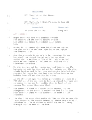 3
MEGANS MUM
INT: Thank you for that Megan.
MEGAN
INT: That’s ok, I think I’m going to head off
to my room now
MEGANS MUM MEGANS DAD
Ok goodnight darling. Sleep well.
ACT 1 SCENE 3
Megan heads off down the corridor towards
her bedroom and the camera follows behind
her until she closes her bedroom door behind
her.
MEGAN, walks towards her desk and grabs her laptop
and goes to sit on her bed, opening up the laptop
and turning it on.
She then proceeds to do work on her computer. We see
her scrolling through social media on her phone
whilst she is watching a film on her laptop. On her
phone we see flashes of her name to reinforce this
characters existence.
We then see her put her laptop away and head to the 17.
bathroom to wash her face and put her pyjamas on, 18. after
slowly heading back to her room and getting into bed then
checking her phone for one last time before turning her
bedside lamp off and shutting her eyes.
As she shuts her eyes the camera perspective switches to a
POV shot as if the audience is looking through her eyes and
on screen we can see her eyelids shut in front of the
camera. The screen then goes black.
The screen is black for around 20-30 seconds, in the
background for the first 10 seconds we hear a flat line
beep sound to infer to the audience the death of the
character.
The flat line sound then begins to fade out and we hear the
faint voices of the French parents of Amelie begin to talk,
subtitles will be on screen to translate the following
dialogue for the rest of the film.
10
11
12
13
14
15
16
17
18
19
 