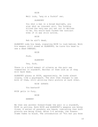 10
NICK
Well look, ‘ang on a fuckin’ sec.
ALEXEYEV
You shot a man in a broad daylight, you
also shot an innocent girl. You fucking
killed the very man you set out to deliver
to me. You would have fucked the contract
even if it was still active.
NICK
Nah he ain’t dead…
ALEXEYEV nods his head, signaling NICK to look behind. With
his weapon still aimed at ALEXEYEV, he turns his head to
see a dead CHARLES.
NICK
Fuck.
ALEXEYEV
Yes, fuck.
There is a brief moment of silence as the pair see
themselves in standoff. Neither of them look as if they
will back down.
ALEXEYEV glares at NICK, aggressively. He looks almost
insane, like a psychopath. The shot then changes to see
both of them, still pointing their pistols at each other.
NICK (UPSET)
You bastard!
NICK yells in fury.
NICK
AHHHHH!
We then see another freeze-frame the pair in a standoff,
NICK is yelling. Both NICK and ALEXEYEV’s weapons are being
fired. A series of gunshots are heard, indicating that both
pistols are being fired. After 5-6 seconds, the freeze-
frame fades to black. The introduction of ‘Fit but you know
 
