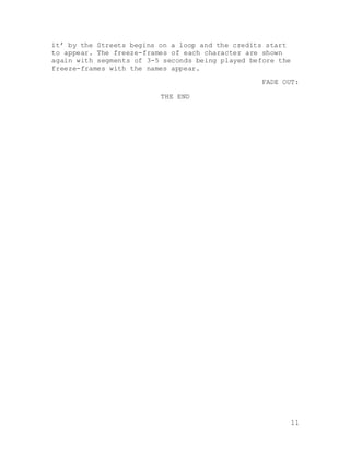 11
it’ by the Streets begins on a loop and the credits start
to appear. The freeze-frames of each character are shown
again with segments of 3-5 seconds being played before the
freeze-frames with the names appear.
FADE OUT:
THE END
 