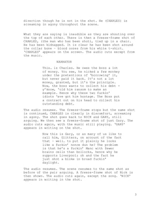 3
direction though he is not in the shot. He (CHARLES) is
screaming in agony throughout the scene.
What they are saying is inaudible as they are shouting over
the top of each other. There is then a freeze-frame shot of
CHARLES, (the man who has been shot), tied up in a chair.
He has been kidnapped. It is clear he has been shot around
the collar bone – blood oozes from his white t-shirt.
‘CHARLES’ appears on the screen. The audio cuts except from
the music.
NARRATOR
This… is Charles. He owes the boss a lot
of money. You see, he nicked a few monkey
under the pretentions of ‘borrowing’ it,
but never paid it back. It’s not a lot
money, granted, but it’s the principle.
Now, the boss wants to collect his debt -
y’know, ‘old him ransom to make an
example. Hence why these two fuckin’
idiots ‘ave got him hostage. The Boss put
a contract out on his head to collect his
outstanding debt.
The audio resumes. The freeze-frame stops but the same shot
is continued, CHARLES is clearly in discomfort, screaming
in agony. The shot goes back to NICK and GARY, still
arguing. We then see a freeze-frame shot of just Gary. The
audio cuts again, with the music still playing. ‘GARY’
appears in writing on the shot.
Now this is Gary, or as many of us like to
call him, Glitters, on account of the fact
that – well… to put it plainly he looks
like a fuckin’ nonce dun he? The problem
is that he’s a fuckin’ Manc with fewer
brains cells than bollocks, hence why he
supports Liverpool; oh and the fact he
just shot a bloke in broad fuckin’
daylight.
The audio resumes. The scene resumes to the same shot as
before of the pair arguing. A freeze-frame shot of Nick is
then shown. The audio cuts again, except the song. ‘NICK’
appears in writing in the shot.
 