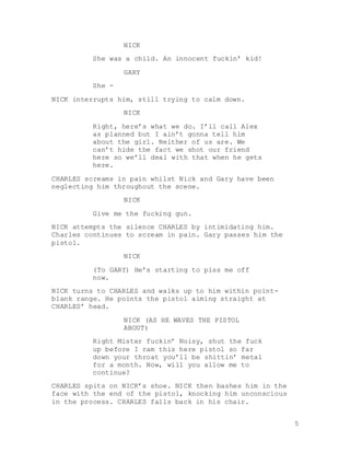 5
NICK
She was a child. An innocent fuckin’ kid!
GARY
She -
NICK interrupts him, still trying to calm down.
NICK
Right, here’s what we do. I’ll call Alex
as planned but I ain’t gonna tell him
about the girl. Neither of us are. We
can’t hide the fact we shot our friend
here so we’ll deal with that when he gets
here.
CHARLES screams in pain whilst Nick and Gary have been
neglecting him throughout the scene.
NICK
Give me the fucking gun.
NICK attempts the silence CHARLES by intimidating him.
Charles continues to scream in pain. Gary passes him the
pistol.
NICK
(To GARY) He’s starting to piss me off
now.
NICK turns to CHARLES and walks up to him within point-
blank range. He points the pistol aiming straight at
CHARLES’ head.
NICK (AS HE WAVES THE PISTOL
ABOUT)
Right Mister fuckin’ Noisy, shut the fuck
up before I ram this here pistol so far
down your throat you’ll be shittin’ metal
for a month. Now, will you allow me to
continue?
CHARLES spits on NICK’s shoe. NICK then bashes him in the
face with the end of the pistol, knocking him unconscious
in the process. CHARLES falls back in his chair.
 