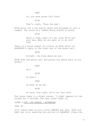 6
GARY
So, you were gonna call Alex?
NICK
That’s right, ‘Alex the Axe’.
NICK pulls out a 00s mobile phone and proceeds to call a
number. The sound of a number being dialed is heard.
NICK
Hello…? Yeah, yeah it’s me. Look we’ve got
your man. What do you want us to do with
him?
There is a brief moment of silence as NICK waits for
ALEXEYEV’s reply on the other end of the phone call.
NICK
Alright. You know where we are.
NICK ends the phone call and places his phone back in his
pocket.
GARY
So…?
NICK
So what?
GARY
So what do we do?
NICK
He said ‘old tight, he’ll be ‘ere soon.
The scene fades to a black screen. ‘1.45pm’ appears on the
screen for 3 seconds. The next scene fades in.
SCENE 3:INT. CAR GARAGE – AFTERNOON
FADE IN
It’s almost been an hour since CHARLES was shot. NICK and
GARY are still awaiting the arrival of ALEXEYEV (‘Alex the
 