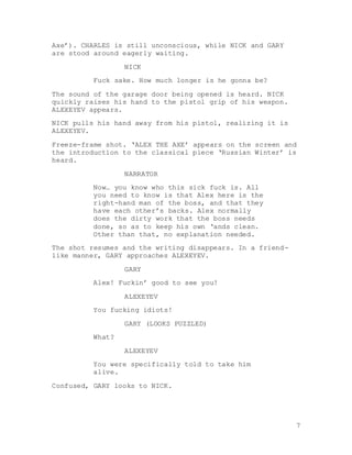 7
Axe’). CHARLES is still unconscious, while NICK and GARY
are stood around eagerly waiting.
NICK
Fuck sake. How much longer is he gonna be?
The sound of the garage door being opened is heard. NICK
quickly raises his hand to the pistol grip of his weapon.
ALEXEYEV appears.
NICK pulls his hand away from his pistol, realizing it is
ALEXEYEV.
Freeze-frame shot. ‘ALEX THE AXE’ appears on the screen and
the introduction to the classical piece ‘Russian Winter’ is
heard.
NARRATOR
Now… you know who this sick fuck is. All
you need to know is that Alex here is the
right-hand man of the boss, and that they
have each other’s backs. Alex normally
does the dirty work that the boss needs
done, so as to keep his own ‘ands clean.
Other than that, no explanation needed.
The shot resumes and the writing disappears. In a friend-
like manner, GARY approaches ALEXEYEV.
GARY
Alex! Fuckin’ good to see you!
ALEXEYEV
You fucking idiots!
GARY (LOOKS PUZZLED)
What?
ALEXEYEV
You were specifically told to take him
alive.
Confused, GARY looks to NICK.
 