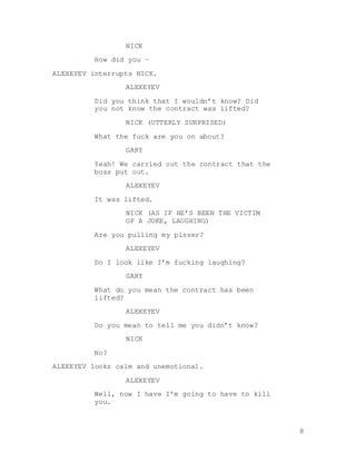8
NICK
How did you –
ALEXEYEV interrupts NICK.
ALEXEYEV
Did you think that I wouldn’t know? Did
you not know the contract was lifted?
NICK (UTTERLY SURPRISED)
What the fuck are you on about?
GARY
Yeah! We carried out the contract that the
boss put out.
ALEXEYEV
It was lifted.
NICK (AS IF HE’S BEEN THE VICTIM
OF A JOKE, LAUGHING)
Are you pulling my pisser?
ALEXEYEV
Do I look like I’m fucking laughing?
GARY
What do you mean the contract has been
lifted?
ALEXEYEV
Do you mean to tell me you didn’t know?
NICK
No?
ALEXEYEV looks calm and unemotional.
ALEXEYEV
Well, now I have I’m going to have to kill
you.
 