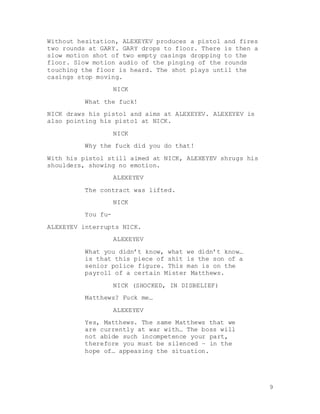 9
Without hesitation, ALEXEYEV produces a pistol and fires
two rounds at GARY. GARY drops to floor. There is then a
slow motion shot of two empty casings dropping to the
floor. Slow motion audio of the pinging of the rounds
touching the floor is heard. The shot plays until the
casings stop moving.
NICK
What the fuck!
NICK draws his pistol and aims at ALEXEYEV. ALEXEYEV is
also pointing his pistol at NICK.
NICK
Why the fuck did you do that!
With his pistol still aimed at NICK, ALEXEYEV shrugs his
shoulders, showing no emotion.
ALEXEYEV
The contract was lifted.
NICK
You fu-
ALEXEYEV interrupts NICK.
ALEXEYEV
What you didn’t know, what we didn’t know…
is that this piece of shit is the son of a
senior police figure. This man is on the
payroll of a certain Mister Matthews.
NICK (SHOCKED, IN DISBELIEF)
Matthews? Fuck me…
ALEXEYEV
Yes, Matthews. The same Matthews that we
are currently at war with… The boss will
not abide such incompetence your part,
therefore you must be silenced – in the
hope of… appeasing the situation.
 
