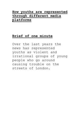 How youths are represented
through different media
platforms



Brief of one minute

Over the last years the
news has represented
youths as violent and
irrational groups of young
people who go around
causing trouble on the
streets of London.
 
