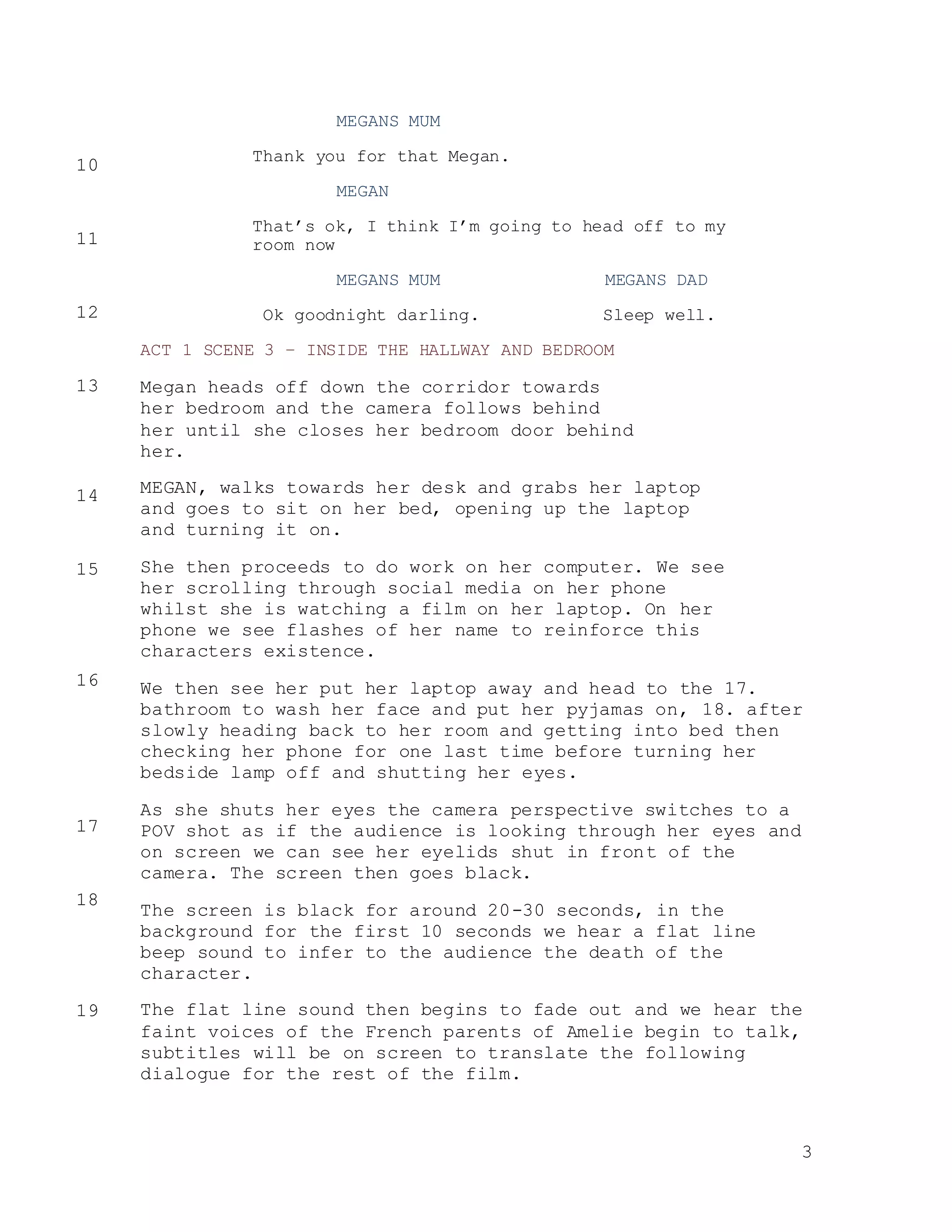 3
MEGANS MUM
Thank you for that Megan.
MEGAN
That’s ok, I think I’m going to head off to my
room now
MEGANS MUM MEGANS DAD
Ok goodnight darling. Sleep well.
ACT 1 SCENE 3 – INSIDE THE HALLWAY AND BEDROOM
Megan heads off down the corridor towards
her bedroom and the camera follows behind
her until she closes her bedroom door behind
her.
MEGAN, walks towards her desk and grabs her laptop
and goes to sit on her bed, opening up the laptop
and turning it on.
She then proceeds to do work on her computer. We see
her scrolling through social media on her phone
whilst she is watching a film on her laptop. On her
phone we see flashes of her name to reinforce this
characters existence.
We then see her put her laptop away and head to the 17.
bathroom to wash her face and put her pyjamas on, 18. after
slowly heading back to her room and getting into bed then
checking her phone for one last time before turning her
bedside lamp off and shutting her eyes.
As she shuts her eyes the camera perspective switches to a
POV shot as if the audience is looking through her eyes and
on screen we can see her eyelids shut in front of the
camera. The screen then goes black.
The screen is black for around 20-30 seconds, in the
background for the first 10 seconds we hear a flat line
beep sound to infer to the audience the death of the
character.
The flat line sound then begins to fade out and we hear the
faint voices of the French parents of Amelie begin to talk,
subtitles will be on screen to translate the following
dialogue for the rest of the film.
10
11
12
13
14
15
16
17
18
19
 