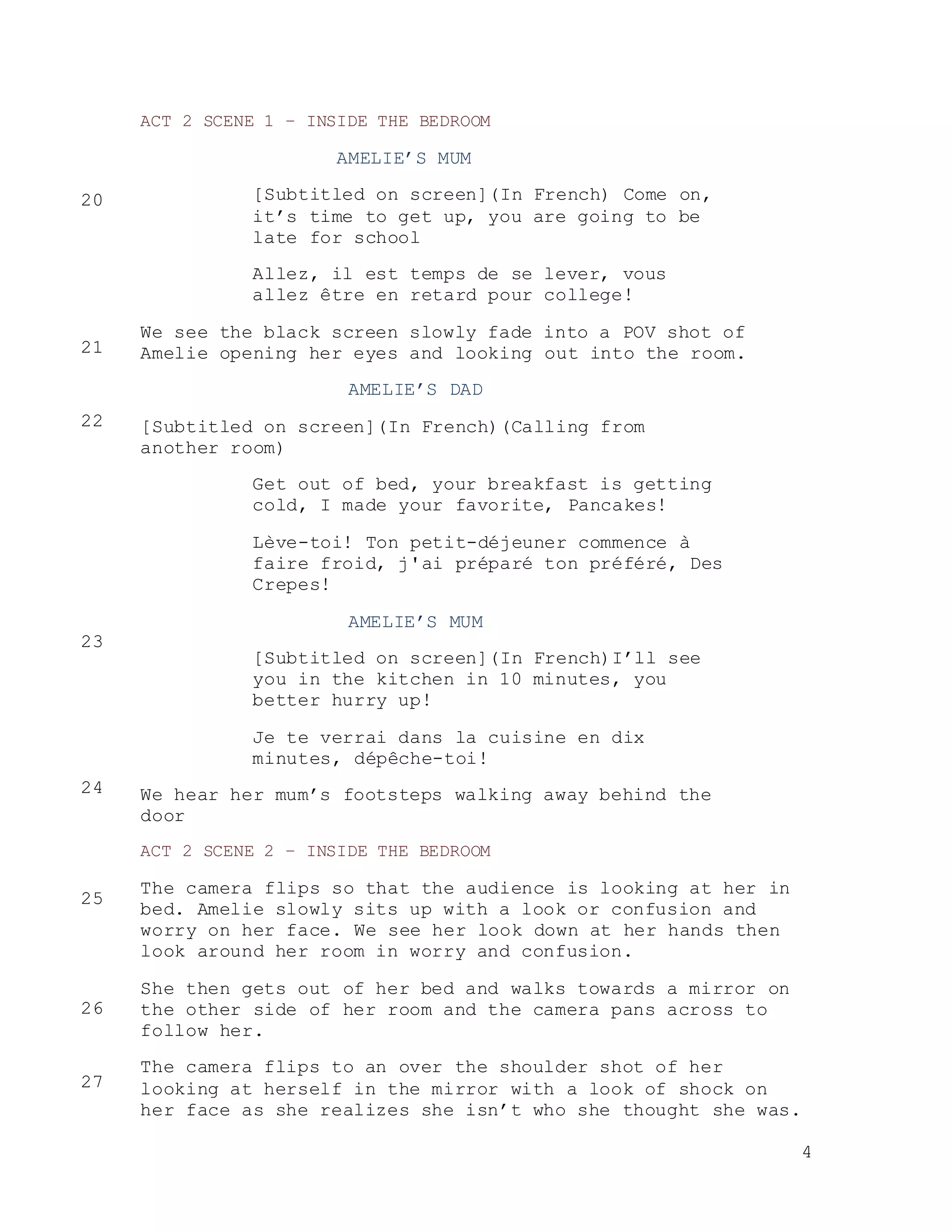 4
ACT 2 SCENE 1 – INSIDE THE BEDROOM
AMELIE’S MUM
[Subtitled on screen](In French) Come on,
it’s time to get up, you are going to be
late for school
Allez, il est temps de se lever, vous
allez être en retard pour college!
We see the black screen slowly fade into a POV shot of
Amelie opening her eyes and looking out into the room.
AMELIE’S DAD
[Subtitled on screen](In French)(Calling from
another room)
Get out of bed, your breakfast is getting
cold, I made your favorite, Pancakes!
Lève-toi! Ton petit-déjeuner commence à
faire froid, j'ai préparé ton préféré, Des
Crepes!
AMELIE’S MUM
[Subtitled on screen](In French)I’ll see
you in the kitchen in 10 minutes, you
better hurry up!
Je te verrai dans la cuisine en dix
minutes, dépêche-toi!
We hear her mum’s footsteps walking away behind the
door
ACT 2 SCENE 2 – INSIDE THE BEDROOM
The camera flips so that the audience is looking at her in
bed. Amelie slowly sits up with a look or confusion and
worry on her face. We see her look down at her hands then
look around her room in worry and confusion.
She then gets out of her bed and walks towards a mirror on
the other side of her room and the camera pans across to
follow her.
The camera flips to an over the shoulder shot of her
looking at herself in the mirror with a look of shock on
her face as she realizes she isn’t who she thought she was.
20
21
22
23
24
25
26
27
 