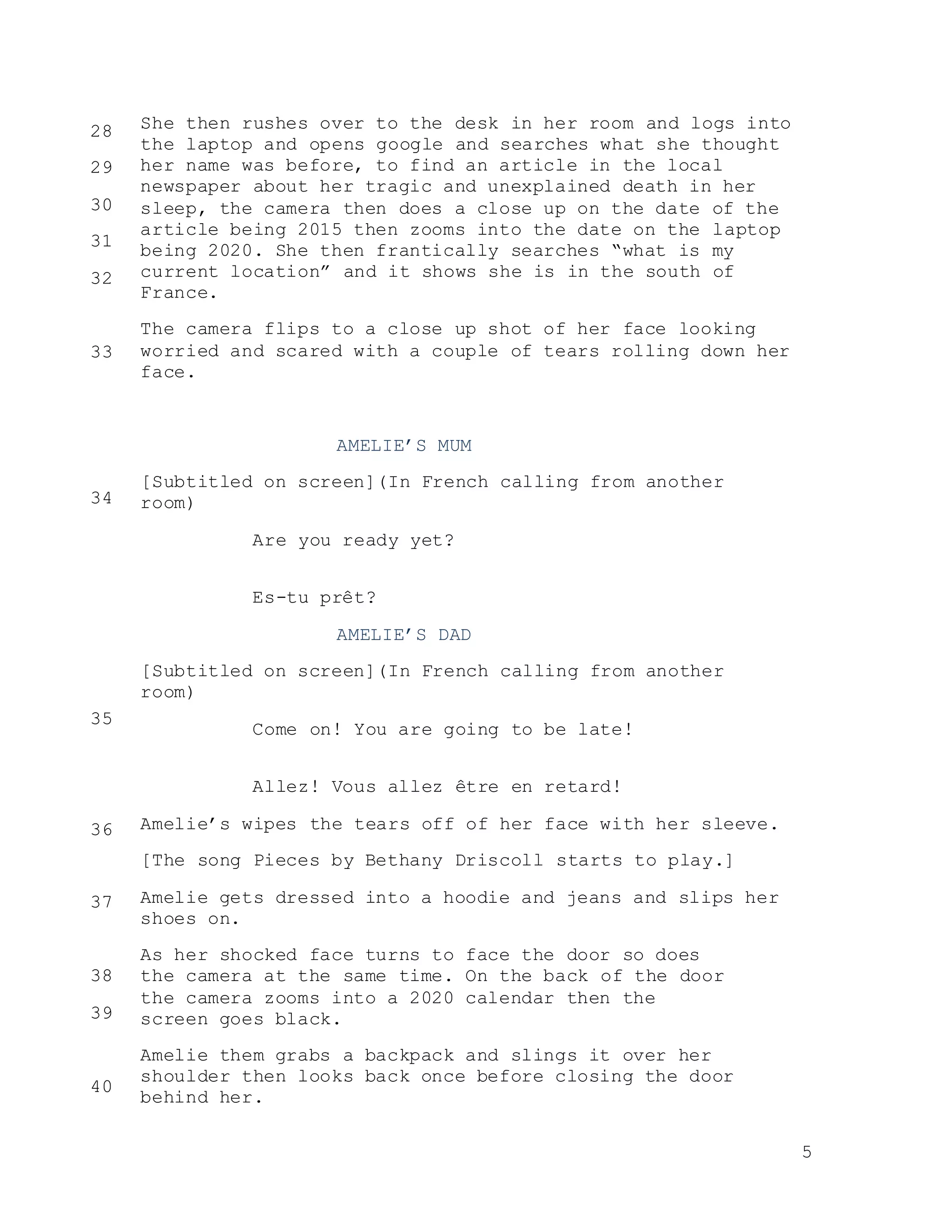 5
She then rushes over to the desk in her room and logs into
the laptop and opens google and searches what she thought
her name was before, to find an article in the local
newspaper about her tragic and unexplained death in her
sleep, the camera then does a close up on the date of the
article being 2015 then zooms into the date on the laptop
being 2020. She then frantically searches “what is my
current location” and it shows she is in the south of
France.
The camera flips to a close up shot of her face looking
worried and scared with a couple of tears rolling down her
face.
AMELIE’S MUM
[Subtitled on screen](In French calling from another
room)
Are you ready yet?
Es-tu prêt?
AMELIE’S DAD
[Subtitled on screen](In French calling from another
room)
Come on! You are going to be late!
Allez! Vous allez être en retard!
Amelie’s wipes the tears off of her face with her sleeve.
[The song Pieces by Bethany Driscoll starts to play.]
Amelie gets dressed into a hoodie and jeans and slips her
shoes on.
As her shocked face turns to face the door so does
the camera at the same time. On the back of the door
the camera zooms into a 2020 calendar then the
screen goes black.
Amelie them grabs a backpack and slings it over her
shoulder then looks back once before closing the door
behind her.
28
29
30
31
32
33
34
35
36
37
38
39
40
 
