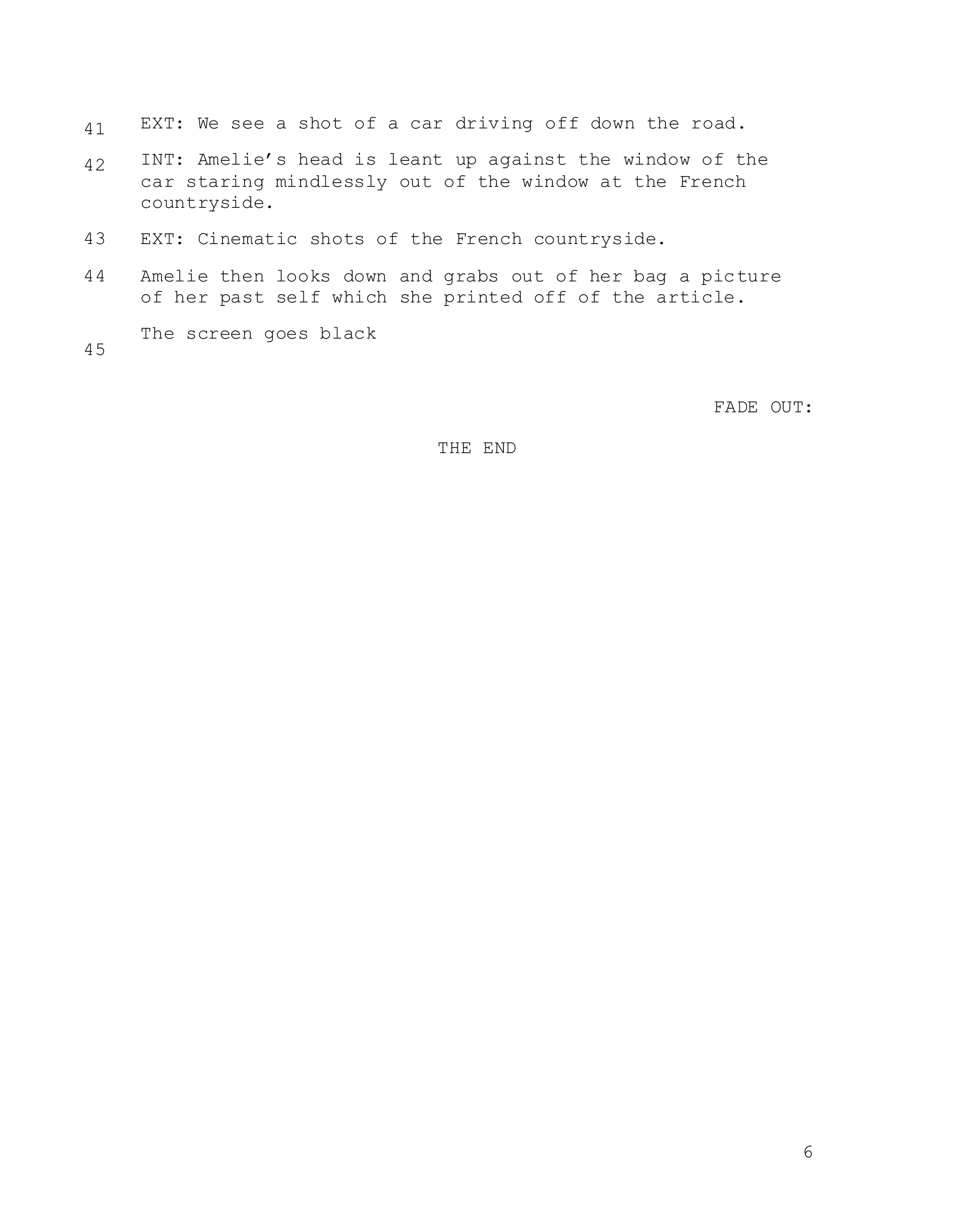 6
EXT: We see a shot of a car driving off down the road.
INT: Amelie’s head is leant up against the window of the
car staring mindlessly out of the window at the French
countryside.
EXT: Cinematic shots of the French countryside.
Amelie then looks down and grabs out of her bag a picture
of her past self which she printed off of the article.
The screen goes black
FADE OUT:
THE END
41
42
43
44
45
 